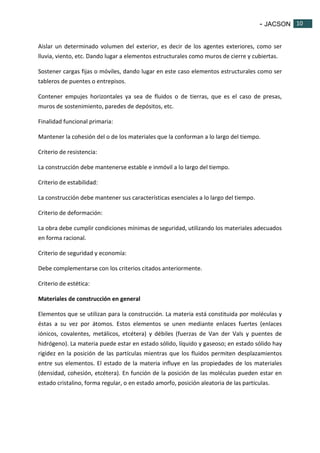- JACSON 10 
10 
Aislar un determinado volumen del exterior, es decir de los agentes exteriores, como ser 
lluvia, viento, etc. Dando lugar a elementos estructurales como muros de cierre y cubiertas. 
Sostener cargas fijas o móviles, dando lugar en este caso elementos estructurales como ser 
tableros de puentes o entrepisos. 
Contener empujes horizontales ya sea de fluidos o de tierras, que es el caso de presas, 
muros de sostenimiento, paredes de depósitos, etc. 
Finalidad funcional primaria: 
Mantener la cohesión del o de los materiales que la conforman a lo largo del tiempo. 
Criterio de resistencia: 
La construcción debe mantenerse estable e inmóvil a lo largo del tiempo. 
Criterio de estabilidad: 
La construcción debe mantener sus características esenciales a lo largo del tiempo. 
Criterio de deformación: 
La obra debe cumplir condiciones mínimas de seguridad, utilizando los materiales adecuados 
en forma racional. 
Criterio de seguridad y economía: 
Debe complementarse con los criterios citados anteriormente. 
Criterio de estética: 
Materiales de construcción en general 
Elementos que se utilizan para la construcción. La materia está constituida por moléculas y 
éstas a su vez por átomos. Estos elementos se unen mediante enlaces fuertes (enlaces 
iónicos, covalentes, metálicos, etcétera) y débiles (fuerzas de Van der Vals y puentes de 
hidrógeno). La materia puede estar en estado sólido, líquido y gaseoso; en estado sólido hay 
rigidez en la posición de las partículas mientras que los fluidos permiten desplazamientos 
entre sus elementos. El estado de la materia influye en las propiedades de los materiales 
(densidad, cohesión, etcétera). En función de la posición de las moléculas pueden estar en 
estado cristalino, forma regular, o en estado amorfo, posición aleatoria de las partículas. 
 