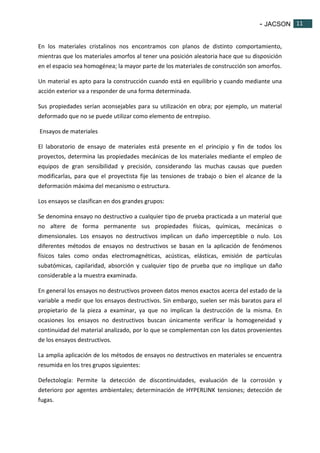 - JACSON 11 
11 
En los materiales cristalinos nos encontramos con planos de distinto comportamiento, 
mientras que los materiales amorfos al tener una posición aleatoria hace que su disposición 
en el espacio sea homogénea; la mayor parte de los materiales de construcción son amorfos. 
Un material es apto para la construcción cuando está en equilibrio y cuando mediante una 
acción exterior va a responder de una forma determinada. 
Sus propiedades serían aconsejables para su utilización en obra; por ejemplo, un material 
deformado que no se puede utilizar como elemento de entrepiso. 
Ensayos de materiales 
El laboratorio de ensayo de materiales está presente en el principio y fin de todos los 
proyectos, determina las propiedades mecánicas de los materiales mediante el empleo de 
equipos de gran sensibilidad y precisión, considerando las muchas causas que pueden 
modificarlas, para que el proyectista fije las tensiones de trabajo o bien el alcance de la 
deformación máxima del mecanismo o estructura. 
Los ensayos se clasifican en dos grandes grupos: 
Se denomina ensayo no destructivo a cualquier tipo de prueba practicada a un material que 
no altere de forma permanente sus propiedades físicas, químicas, mecánicas o 
dimensionales. Los ensayos no destructivos implican un daño imperceptible o nulo. Los 
diferentes métodos de ensayos no destructivos se basan en la aplicación de fenómenos 
físicos tales como ondas electromagnéticas, acústicas, elásticas, emisión de partículas 
subatómicas, capilaridad, absorción y cualquier tipo de prueba que no implique un daño 
considerable a la muestra examinada. 
En general los ensayos no destructivos proveen datos menos exactos acerca del estado de la 
variable a medir que los ensayos destructivos. Sin embargo, suelen ser más baratos para el 
propietario de la pieza a examinar, ya que no implican la destrucción de la misma. En 
ocasiones los ensayos no destructivos buscan únicamente verificar la homogeneidad y 
continuidad del material analizado, por lo que se complementan con los datos provenientes 
de los ensayos destructivos. 
La amplia aplicación de los métodos de ensayos no destructivos en materiales se encuentra 
resumida en los tres grupos siguientes: 
Defectología: Permite la detección de discontinuidades, evaluación de la corrosión y 
deterioro por agentes ambientales; determinación de HYPERLINK tensiones; detección de 
fugas. 
 