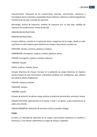 - JACSON 12 
12 
Caracterización: Evaluación de las características químicas, estructurales, mecánicas y 
tecnológicas de los materiales; propiedades físicas (elásticas, eléctricas y electromagnéticas); 
transferencias de calor y trazado de isotermas. 
Metrología: Control de espesores; medidas de espesores por un solo lado, medidas de 
espesores de recubrimiento; niveles de llenado. 
ENSAYOS NO DESTRUCTIVOS: 
ENSAYOS DESTRUCTIVOS: 
Ensayos estáticos: consiste en la aplicación lenta y progresiva de las cargas, desde un valor 
nulo hasta un valor máximo, generalmente son ensayos destructivos y pueden ser: 
TRACCIÓN: metales, morteros, plásticos y maderas. 
COMPRESIÓN: hormigones, maderas, metales, plásticos, tierras. 
FLEXION: hormigones, maderas, metales y plásticos. 
TORSIÓN: metales. 
CORTE: maderas, metales, tierras. 
Ensayos dinámicos de choque: Consiste en la aplicación de cargas dinámicas de impacto, 
siendo ensayos de tipo destructivos, utilizándose probetas con entalladuras, para obtener 
los máximos efectos fragilizantes. 
FLEXION: maderas y metales 
TRACCIÓN: metales. 
TORSIÓN: metales. 
Ensayos de duración: Se aplican cargas estáticas o dinámicas durante días, semanas o meses. 
CARGAS ESTATICAS: (deformación en el tiempo "creep" ): se aplican a altas temperaturas se 
aplica a los metales. 
CARGAS DINAMICAS: Aplicación de tensiones cíclicas y variables (fatiga). 
Cargas 
En base a la velocidad de aplicación de las cargas, estas pueden clasificarse en estáticas y 
dinámicas, y a las ultimas subdividirlas en cargas de choque y repetidas. 
 