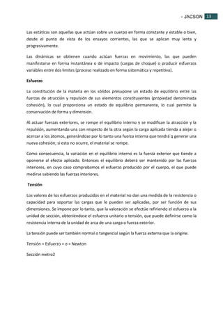 - JACSON 13 
13 
Las estáticas son aquellas que actúan sobre un cuerpo en forma constante y estable o bien, 
desde el punto de vista de los ensayos corrientes, las que se aplican muy lenta y 
progresivamente. 
Las dinámicas se obtienen cuando actúan fuerzas en movimiento, las que pueden 
manifestarse en forma instantánea o de impacto (cargas de choque) o producir esfuerzos 
variables entre dos limites (proceso realizado en forma sistemática y repetitiva). 
Esfuerzo 
La constitución de la materia en los sólidos presupone un estado de equilibrio entre las 
fuerzas de atracción y repulsión de sus elementos constituyentes (propiedad denominada 
cohesión), lo cual proporciona un estado de equilibrio permanente, lo cual permite la 
conservación de forma y dimensión. 
Al actuar fuerzas exteriores, se rompe el equilibrio interno y se modifican la atracción y la 
repulsión, aumentando una con respecto de la otra según la carga aplicada tienda a alejar o 
acercar a los átomos, generándose por lo tanto una fuerza interna que tendrá q generar una 
nueva cohesión; si esto no ocurre, el material se rompe. 
Como consecuencia, la variación en el equilibrio interno es la fuerza exterior que tiende a 
oponerse al efecto aplicado. Entonces el equilibrio deberá ser mantenido por las fuerzas 
interiores, en cuyo caso comprobamos el esfuerzo producido por el cuerpo, el que puede 
medirse sabiendo las fuerzas interiores. 
Tensión 
Los valores de los esfuerzos producidos en el material no dan una medida de la resistencia o 
capacidad para soportar las cargas que le pueden ser aplicadas, por ser función de sus 
dimensiones. Se impone por lo tanto, que la valoración se efectúe refiriendo el esfuerzo a la 
unidad de sección, obteniéndose el esfuerzo unitario o tensión, que puede definirse como la 
resistencia interna de la unidad de arca de una carga o fuerza exterior. 
La tensión puede ser también normal o tangencial según la fuerza externa que la origine. 
Tensión = Esfuerzo = σ = Newton 
Sección metro2 
 