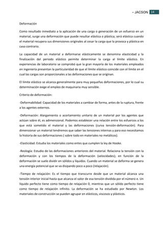 - JACSON 14 
14 
Deformación 
Como resultado inmediato a la aplicación de una carga o generación de un esfuerzo en un 
material, surge una deformación que puede resultar elástica o plástica; será elástica cuando 
el material recupera sus dimensiones originales al cesar la carga que la provoca y plástica en 
caso contrario. 
La capacidad de un material a deformarse elásticamente se denomina elasticidad y la 
finalización del periodo elástico permite determinar la carga al límite elástico. En 
experiencias de laboratorio se comprobó que la gran mayoría de los materiales empleados 
en ingeniería presentan la particularidad de que el límite elástico coincide con el límite en el 
cual las cargas son proporcionales a las deformaciones que se originan. 
El límite elástico se alcanza generalmente para muy pequeñas deformaciones, por lo cual su 
determinación exige el empleo de maquinaria muy sensible. 
Criterio de deformación: 
-Deformabilidad: Capacidad de los materiales a cambiar de forma, antes de la ruptura, frente 
a los agentes externos. 
-Deformación: Alargamiento o acortamiento unitario de un material por los agentes que 
actúan sobre él, es adimensional. Podemos establecer una relación entre los esfuerzos a los 
que está sometido el material y las deformaciones (curva tensión-deformación). Para 
dimensionar un material tendremos que saber las tensiones internas y para eso necesitamos 
la historia de sus deformaciones ( sobre todo en materiales no metálicos). 
-Elasticidad: Estudia los materiales como entes que cumplen la ley de Hooke. 
-Reología: Estudio de las deformaciones anteriores del material. Relaciona la tensión con la 
deformación y con los tiempos de la deformación (velocidades); en función de la 
deformación se suele dividir en sólidos y líquidos. Cuando un material se deforma se genera 
una energía potencial que se va disipando poco a poco (relajación). 
-Tiempo de relajación: Es el tiempo que transcurre desde que un material alcanza una 
tensión interior inicial hasta que alcanza el valor de esa tensión dividida por el número e. Un 
líquido perfecto tiene como tiempo de relajación 0, mientras que un sólido perfecto tiene 
como tiempo de relajación infinito. La deformación se ha estudiado por Newton. Los 
materiales de construcción se pueden agrupar en elásticos, viscosos y plásticos. 
 