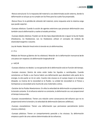 - JACSON 15 
15 
-Rotura estructural: Es la respuesta del material a una determinada acción externa, donde la 
deformación es tal que ya no cumple con los fines para los cuales fue proyectado. 
-Rotura física: Es la pérdida de cohesión del material, como respuesta ante la máxima carga 
que puede soportar. 
-Cuerpos elásticos: Cuando la acción de agentes exteriores que provocan deformación cesa 
también cesa la deformación y vuelve al estado primitivo. 
-Cuerpos ideales elásticos: Pueden ser de dos tipos dependiendo de si siguen la ley de Hooke 
(Hookeanos, no Hookeanos). Los no Hookeanos utilizan el concepto de módulo de 
elasticidad tangente o secante. 
Ley de Hooke: Relación lineal entre la tensión  y la deformación. 
 = E  
Módulo de Poisson  (dentro de los elásticos): Relación de la deformación transversal t de 
una pieza con respecto a la deformación longitudinal l 
 = t / l 
-Cuerpos elásticos no ideales: La recuperación de la deformación está en función del tiempo. 
-Cuerpos viscosos: Dentro de estos están todos los líquidos o semilíquidos. Cuando 
sometemos un fluido a una fuerza habrá una deformación que absorberá sólo parte de la 
energía, la otra parte se irá en calor. Cuanto más viscoso es el cuerpo mayor es la energía 
disipada. La inversa de la viscosidad es la fluidez. La unidad de viscosidad es el Poisse y 
Centipoisse.La viscosidad varía mucho de unos materiales a otros. 
-Carácter de los fluidos Newtonianos: En ellos la velocidad de deformación es proporcional a 
la tensión cortante. Si el esfuerzo exterior es constante, la deformación va a ser proporcional 
al tiempo transcurrido. 
-Cuerpos viscoanelásticos: Tienen una relación como consecuencia del esfuerzo que no es 
proporcional entre la tensión y la velocidad de deformación (betunes asfálticos). 
-Cuerpos viscoelásticos: Tienen una deformación que permanece parcialmente (entre 
viscoso y elástico). 
-Cuerpos plásticos: Tienen un comportamiento parecido a los viscosos. Su deformación 
empieza a partir de unos valores determinados de los esfuerzos. 
 