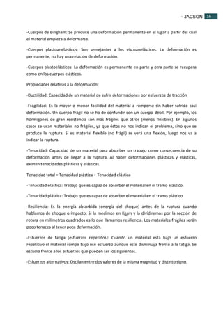 - JACSON 16 
16 
-Cuerpos de Bingham: Se produce una deformación permanente en el lugar a partir del cual 
el material empieza a deformarse. 
-Cuerpos plastoanelásticos: Son semejantes a los viscoanelásticos. La deformación es 
permanente, no hay una relación de deformación. 
-Cuerpos plastoelásticos: La deformación es permanente en parte y otra parte se recupera 
como en los cuerpos elásticos. 
Propiedades relativas a la deformación: 
-Ductilidad: Capacidad de un material de sufrir deformaciones por esfuerzos de tracción 
-Fragilidad: Es la mayor o menor facilidad del material a romperse sin haber sufrido casi 
deformación. Un cuerpo frágil no se ha de confundir con un cuerpo débil. Por ejemplo, los 
hormigones de gran resistencia son más frágiles que otros (menos flexibles). En algunos 
casos se usan materiales no frágiles, ya que éstos no nos indican el problema, sino que se 
produce la ruptura. Si es material flexible (no frágil) se verá una flexión, luego nos va a 
indicar la ruptura. 
-Tenacidad: Capacidad de un material para absorber un trabajo como consecuencia de su 
deformación antes de llegar a la ruptura. Al haber deformaciones plásticas y elásticas, 
existen tenacidades plásticas y elásticas. 
Tenacidad total = Tenacidad plástica + Tenacidad elástica 
-Tenacidad elástica: Trabajo que es capaz de absorber el material en el tramo elástico. 
-Tenacidad plástica: Trabajo que es capaz de absorber el material en el tramo plástico. 
-Resiliencia: Es la energía absorbida (energía del choque) antes de la ruptura cuando 
hablamos de choque o impacto. Si la medimos en Kg/m y la dividiremos por la sección de 
rotura en milímetros cuadrados es lo que llamamos resiliencia. Los materiales frágiles serán 
poco tenaces al tener poca deformación. 
-Esfuerzos de fatiga (esfuerzos repetidos): Cuando un material está bajo un esfuerzo 
repetitivo el material rompe bajo ese esfuerzo aunque este disminuya frente a la fatiga. Se 
estudia frente a los esfuerzos que pueden ser los siguientes. 
-Esfuerzos alternativos: Oscilan entre dos valores de la misma magnitud y distinto signo. 
 
