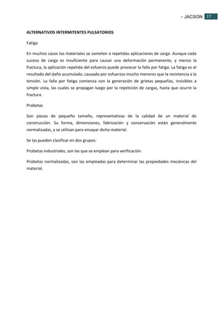 - JACSON 17 
17 
ALTERNATIVOS INTERMITENTES PULSATORIOS 
Fatiga 
En muchos casos los materiales se someten a repetidas aplicaciones de carga. Aunque cada 
suceso de carga es insuficiente para causar una deformación permanente, y menos la 
fractura, la aplicación repetida del esfuerzo puede provocar la falla por fatiga. La fatiga es el 
resultado del daño acumulado, causado por esfuerzos mucho menores que la resistencia a la 
tensión. La falla por fatiga comienza con la generación de grietas pequeñas, invisibles a 
simple vista, las cuales se propagan luego por la repetición de cargas, hasta que ocurre la 
fractura. 
Probetas 
Son piezas de pequeño tamaño, representativas de la calidad de un material de 
construcción. Su forma, dimensiones, fabricación y conservación están generalmente 
normalizadas, y se utilizan para ensayar dicho material. 
Se las pueden clasificar en dos grupos: 
Probetas industriales, son las que se emplean para verificación. 
Probetas normalizadas, son las empleadas para determinar las propiedades mecánicas del 
material. 
 