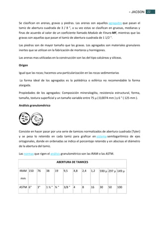 - JACSON 22 
22 
Se clasifican en arenas, gravas y piedras. Las arenas son aquellos agregados que pasan el 
tamiz de abertura cuadrada de 3 / 8 ", a su vez estas se clasifican en gruesas, medianas y 
finas de acuerdo al valor de un coeficiente llamado Modulo de Finura MF, mientras que las 
gravas son aquellas que pasan el tamiz de abertura cuadrada de 1 1/2 ". 
Las piedras son de mayor tamaño que las gravas. Los agregados son materiales granulares 
inertes que se utilizan en la fabricación de morteros y hormigones. 
Las arenas mas utilizadas en la construcción son las del tipo calcáreas y silíceas. 
Origen 
Igual que las rocas; hacemos una particularización en las rocas sedimentarias 
La forma ideal de los agregados es la poliédrica o esférica no recomendable la forma 
alargada. 
Propiedades de los agregados: Composición mineralogiíta, resistencia estructural, forma, 
tamaño, textura superficial y un tamaño variable entre 75  ( 0,0074 mm ) y 6 " ( 125 mm ). 
Análisis granulométrico 
Consiste en hacer pasar por una serie de tamices normalizados de abertura cuadrada (Tyler) 
y se pesa lo retenido en cada tamiz para graficar en sistema semilogaritmico de ejes 
ortogonales, donde en ordenadas se indica el porcentaje retenido y en abscisas el diámetro 
de la abertura del tamiz. 
Las normas que rigen el análisis granulométrico son las IRAM o las ASTM. 
ABERTURA DE TAMICES 
IRAM 
mm 
150 76 38 19 9,5 4,8 2,4 1,2 590  297  149  
ASTM 6" 3" 1 ½ " ¾ " 3/8 " 4 8 16 30 50 100 
 