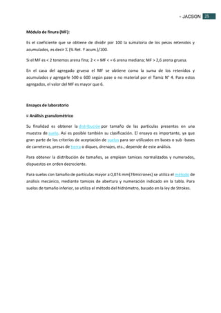 - JACSON 25 
25 
Módulo de finura (MF): 
Es el coeficiente que se obtiene de dividir por 100 la sumatoria de los pesos retenidos y 
acumulados, es decir  (% Ret. Y acum.)/100. 
Si el MF es < 2 tenemos arena fina; 2 < = MF < = 6 arena mediana; MF > 2,6 arena gruesa. 
En el caso del agregado grueso el MF se obtiene como la suma de los retenidos y 
acumulados y agregarle 500 o 600 según pase o no material por el Tamiz N° 4. Para estos 
agregados, el valor del MF es mayor que 6. 
Ensayos de laboratorio 
¤ Análisis granulométrico 
Su finalidad es obtener la distribución por tamaño de las partículas presentes en una 
muestra de suelo. Así es posible también su clasificación. El ensayo es importante, ya que 
gran parte de los criterios de aceptación de suelos para ser utilizados en bases o sub -bases 
de carreteras, presas de tierra o diques, drenajes, etc., depende de este análisis. 
Para obtener la distribución de tamaños, se emplean tamices normalizados y numerados, 
dispuestos en orden decreciente. 
Para suelos con tamaño de partículas mayor a 0,074 mm(74micrones) se utiliza el método de 
análisis mecánico, mediante tamices de abertura y numeración indicado en la tabla. Para 
suelos de tamaño inferior, se utiliza el método del hidrómetro, basado en la ley de Strokes. 
 