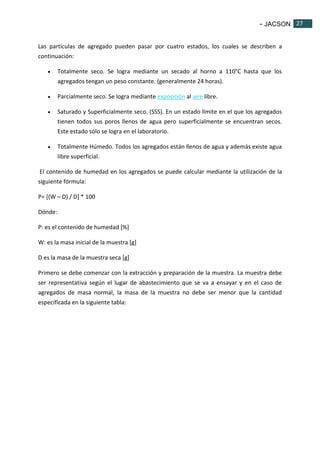 - JACSON 27 
27 
Las partículas de agregado pueden pasar por cuatro estados, los cuales se describen a 
continuación: 
 Totalmente seco. Se logra mediante un secado al horno a 110°C hasta que los 
agregados tengan un peso constante. (generalmente 24 horas). 
 Parcialmente seco. Se logra mediante exposición al aire libre. 
 Saturado y Superficialmente seco. (SSS). En un estado límite en el que los agregados 
tienen todos sus poros llenos de agua pero superficialmente se encuentran secos. 
Este estado sólo se logra en el laboratorio. 
 Totalmente Húmedo. Todos los agregados están llenos de agua y además existe agua 
libre superficial. 
El contenido de humedad en los agregados se puede calcular mediante la utilización de la 
siguiente fórmula: 
P= [(W – D) / D] * 100 
Dónde: 
P: es el contenido de humedad [%] 
W: es la masa inicial de la muestra [g] 
D es la masa de la muestra seca [g] 
Primero se debe comenzar con la extracción y preparación de la muestra. La muestra debe 
ser representativa según el lugar de abastecimiento que se va a ensayar y en el caso de 
agregados de masa normal, la masa de la muestra no debe ser menor que la cantidad 
especificada en la siguiente tabla: 
 