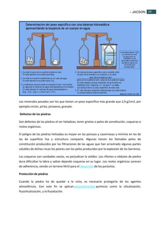 - JACSON 29 
29 
Los minerales pesados son los que tienen un peso específico más grande que 2,9 g/cm3, por 
ejemplo circón, pirita, piroxeno, granate. 
Defectos de las piedras 
Son defectos de las piedras el ser heladizas, tener grietas o pelos de constitución, coqueras o 
restos orgánicos. 
El peligro de las piedras helizadas es mayor en las porosas y cavernosas y mínimo en las de 
las de superficie lisa y estructura compacta. Algunas tienen los llamados pelos de 
constitución producidos por las filtraciones de las aguas que han arrastrado algunas partes 
solubles de dichas rocas los peores son los pelos producidos por la explosión de los barrenos. 
Las coqueras son cavidades vacías, no perjudican la solidez. Los riñones o nódulos de piedra 
dura dificultan la labra y saltan dejando coqueras en su lugar. Los restos orgánicos carecen 
de adherencia, siendo un terreno fértil para el desarrollo de los parásitos. 
Protección de piedras 
Cuando la piedra ha de quedar a la vista, es necesario protegerla de los agentes 
atmosféricos. Con este fin se aplican procedimientos químicos como la silicatización, 
fluosilicatización, y la fluoatación. 
 
