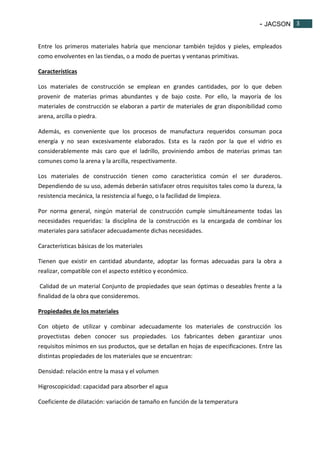 - JACSON 3 
3 
Entre los primeros materiales habría que mencionar también tejidos y pieles, empleados 
como envolventes en las tiendas, o a modo de puertas y ventanas primitivas. 
Características 
Los materiales de construcción se emplean en grandes cantidades, por lo que deben 
provenir de materias primas abundantes y de bajo coste. Por ello, la mayoría de los 
materiales de construcción se elaboran a partir de materiales de gran disponibilidad como 
arena, arcilla o piedra. 
Además, es conveniente que los procesos de manufactura requeridos consuman poca 
energía y no sean excesivamente elaborados. Esta es la razón por la que el vidrio es 
considerablemente más caro que el ladrillo, proviniendo ambos de materias primas tan 
comunes como la arena y la arcilla, respectivamente. 
Los materiales de construcción tienen como característica común el ser duraderos. 
Dependiendo de su uso, además deberán satisfacer otros requisitos tales como la dureza, la 
resistencia mecánica, la resistencia al fuego, o la facilidad de limpieza. 
Por norma general, ningún material de construcción cumple simultáneamente todas las 
necesidades requeridas: la disciplina de la construcción es la encargada de combinar los 
materiales para satisfacer adecuadamente dichas necesidades. 
Características básicas de los materiales 
Tienen que existir en cantidad abundante, adoptar las formas adecuadas para la obra a 
realizar, compatible con el aspecto estético y económico. 
Calidad de un material Conjunto de propiedades que sean óptimas o deseables frente a la 
finalidad de la obra que consideremos. 
Propiedades de los materiales 
Con objeto de utilizar y combinar adecuadamente los materiales de construcción los 
proyectistas deben conocer sus propiedades. Los fabricantes deben garantizar unos 
requisitos mínimos en sus productos, que se detallan en hojas de especificaciones. Entre las 
distintas propiedades de los materiales que se encuentran: 
Densidad: relación entre la masa y el volumen 
Higroscopicidad: capacidad para absorber el agua 
Coeficiente de dilatación: variación de tamaño en función de la temperatura 
 