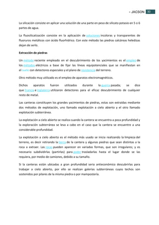 - JACSON 30 
30 
La silicación consiste en aplicar una solución de una parte en peso de silicato potasio en 5 o 6 
partes de agua. 
La fluosilicatización consiste en la aplicación de soluciones incoloras y transparentes de 
fluoruros metálicos con ácido fluorhidrico. Con este método las piedras calcáreas heledizas 
dejan de serlo. 
Extracción de piedras 
Un método reciente empleado en el descubrimiento de los yacimientos es el empleo de 
los métodos eléctricos a base de fijar las líneas equipotenciales que se manifiestan en 
el suelo con detectores especiales y el plano de resistencia del terreno. 
Otro método muy utilizado es el empleo de aparatos electromagnéticos. 
Dichos aparatos fueron utilizados durante la guerra pasada; se dice 
que Francia e Inglaterra utilizaron detectores para el eficaz descubrimiento de cualquier 
resto de metal. 
Las canteras constituyen los grandes yacimientos de piedras, estas son extraídas mediante 
dos métodos de explotación, uno llamado explotación a cielo abierto y el otro llamado 
explotación subterránea. 
La explotación a cielo abierto se realiza cuando la cantera se encuentra a poca profundidad y 
la exploración subterránea se leva a cabo en el caso que la cantera se encuentre a una 
considerable profundidad. 
La explotación a cielo abierto es el método más usado se inicia realizando la limpieza del 
terreno, es decir retirando la tierra de la cantera y algunas piedras que sean distintas a la 
roca a extraer. Las rocas pueden aparecer en variadas formas, que son irregulares; y es 
necesario subdividirlas (partirlas) para poder trasladarlas hasta el lugar donde se las 
requiera, por medio de camiones, debido a su tamaño. 
Si la canteras están ubicadas a gran profundidad seria antieconómico descubrirlas para 
trabajar a cielo abierto, por ello se realizan galerías subterráneas cuyos techos son 
sostenidos por pilares de la misma piedra o por mampostería. 
 