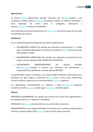 - JACSON 31 
31 
Aglomerantes 
Se llaman materiales aglomerantes aquellos materiales que, en estado pastoso y con 
consistencia variable, tienen la propiedad de poderse moldear, de adherirse fácilmente a 
otros materiales, de unirlos entre sí, protegerlos, endurecerse y 
alcanzar resistencias mecánicas considerables. 
Estos materiales son de vital importancia en la construcción, para formar parte de casi todos 
los elementos de la misma. 
Clasificación 
En una clasificación general distinguimos tres clases de aglomerantes: 
 AGLOMERANTES AEREOS: Son aquellos que endurecen en presencia de aire, dando 
lugar a materiales aglomerados o morteros no resistentes al agua, como por ejemplo 
CALES AEREAS Y YESOS. 
 AGLOMERANTES HIDRÁULICOS: Son aquellos que endurecen en presencia de aire 
y agua, como por ejemplo CALES HIDRAULICAS Y CEMENTOS. 
 AGLOMERANTES HIDROCARBONADOS: Son aquellos formados 
por hidrocarburos líquidos o viscosos, que endurecen por enfriamiento o 
evaporación de sus disolventes. como por ejemplo BETUNES. 
Los aglomerantes aéreos o hidráulicos, son cuerpos sólidos finamente pulverizados que al 
reaccionar con agua, fraguan y endurecen en tiempo mas o menos corto conformando 
cuerpos cristalinos, capaces de unir materiales pétreos, metales y orgánicos. 
Los aglomerantes hidrocarbonados, se calientan a cierta temperatura y adquieren 
resistencia al perder viscosidad, dando lugar a estructuras coloidales rígidas. 
Glosario 
MATERIALES AGLOMERADOS: son aquellos que resultan de la unión de los aglomerantes y 
los materiales pétreos. Ej.: Morteros Y Hormigones 
FRAGUADO: es el proceso de endurecimiento sin aumento de su resistencia. 
ENDURECIMIENTO: ocurre después del fragüe con aumento de su resistencia, adquiriendo el 
material un aspecto pétreo. Estos procesos se dan en cales, yesos y cementos. 
 