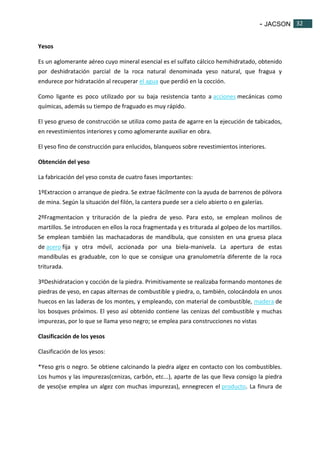 - JACSON 32 
32 
Yesos 
Es un aglomerante aéreo cuyo mineral esencial es el sulfato cálcico hemihidratado, obtenido 
por deshidratación parcial de la roca natural denominada yeso natural, que fragua y 
endurece por hidratación al recuperar el agua que perdió en la cocción. 
Como ligante es poco utilizado por su baja resistencia tanto a acciones mecánicas como 
químicas, además su tiempo de fraguado es muy rápido. 
El yeso grueso de construcción se utiliza como pasta de agarre en la ejecución de tabicados, 
en revestimientos interiores y como aglomerante auxiliar en obra. 
El yeso fino de construcción para enlucidos, blanqueos sobre revestimientos interiores. 
Obtención del yeso 
La fabricación del yeso consta de cuatro fases importantes: 
1ºExtraccion o arranque de piedra. Se extrae fácilmente con la ayuda de barrenos de pólvora 
de mina. Según la situación del filón, la cantera puede ser a cielo abierto o en galerías. 
2ºFragmentacion y trituración de la piedra de yeso. Para esto, se emplean molinos de 
martillos. Se introducen en ellos la roca fragmentada y es triturada al golpeo de los martillos. 
Se emplean también las machacadoras de mandíbula, que consisten en una gruesa placa 
de acero fija y otra móvil, accionada por una biela-manivela. La apertura de estas 
mandíbulas es graduable, con lo que se consigue una granulometría diferente de la roca 
triturada. 
3ºDeshidratacion y cocción de la piedra. Primitivamente se realizaba formando montones de 
piedras de yeso, en capas alternas de combustible y piedra, o, también, colocándola en unos 
huecos en las laderas de los montes, y empleando, con material de combustible, madera de 
los bosques próximos. El yeso así obtenido contiene las cenizas del combustible y muchas 
impurezas, por lo que se llama yeso negro; se emplea para construcciones no vistas 
Clasificación de los yesos 
Clasificación de los yesos: 
*Yeso gris o negro. Se obtiene calcinando la piedra algez en contacto con los combustibles. 
Los humos y las impurezas(cenizas, carbón, etc...), aparte de las que lleva consigo la piedra 
de yeso(se emplea un algez con muchas impurezas), ennegrecen el producto. La finura de 
 