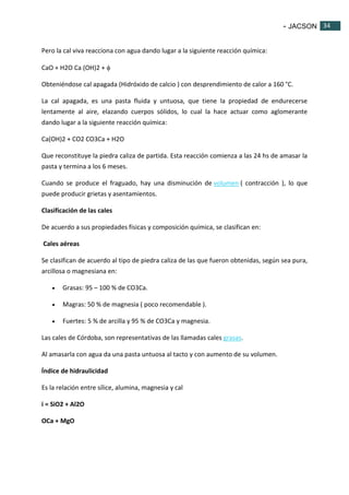- JACSON 34 
34 
Pero la cal viva reacciona con agua dando lugar a la siguiente reacción química: 
CaO + H2O Ca (OH)2 +  
Obteniéndose cal apagada (Hidróxido de calcio ) con desprendimiento de calor a 160 °C. 
La cal apagada, es una pasta fluida y untuosa, que tiene la propiedad de endurecerse 
lentamente al aire, elazando cuerpos sólidos, lo cual la hace actuar como aglomerante 
dando lugar a la siguiente reacción química: 
Ca(OH)2 + CO2 CO3Ca + H2O 
Que reconstituye la piedra caliza de partida. Esta reacción comienza a las 24 hs de amasar la 
pasta y termina a los 6 meses. 
Cuando se produce el fraguado, hay una disminución de volumen ( contracción ), lo que 
puede producir grietas y asentamientos. 
Clasificación de las cales 
De acuerdo a sus propiedades físicas y composición química, se clasifican en: 
Cales aéreas 
Se clasifican de acuerdo al tipo de piedra caliza de las que fueron obtenidas, según sea pura, 
arcillosa o magnesiana en: 
 Grasas: 95 – 100 % de CO3Ca. 
 Magras: 50 % de magnesia ( poco recomendable ). 
 Fuertes: 5 % de arcilla y 95 % de CO3Ca y magnesia. 
Las cales de Córdoba, son representativas de las llamadas cales grasas. 
Al amasarla con agua da una pasta untuosa al tacto y con aumento de su volumen. 
Índice de hidraulicidad 
Es la relación entre sílice, alumina, magnesia y cal 
i = SiO2 + Al2O 
OCa + MgO 
 
