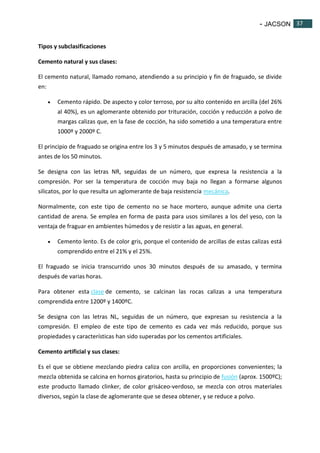 - JACSON 37 
37 
Tipos y subclasificaciones 
Cemento natural y sus clases: 
El cemento natural, llamado romano, atendiendo a su principio y fin de fraguado, se divide 
en: 
 Cemento rápido. De aspecto y color terroso, por su alto contenido en arcilla (del 26% 
al 40%), es un aglomerante obtenido por trituración, cocción y reducción a polvo de 
margas calizas que, en la fase de cocción, ha sido sometido a una temperatura entre 
1000º y 2000º C. 
El principio de fraguado se origina entre los 3 y 5 minutos después de amasado, y se termina 
antes de los 50 minutos. 
Se designa con las letras NR, seguidas de un número, que expresa la resistencia a la 
compresión. Por ser la temperatura de cocción muy baja no llegan a formarse algunos 
silicatos, por lo que resulta un aglomerante de baja resistencia mecánica. 
Normalmente, con este tipo de cemento no se hace mortero, aunque admite una cierta 
cantidad de arena. Se emplea en forma de pasta para usos similares a los del yeso, con la 
ventaja de fraguar en ambientes húmedos y de resistir a las aguas, en general. 
 Cemento lento. Es de color gris, porque el contenido de arcillas de estas calizas está 
comprendido entre el 21% y el 25%. 
El fraguado se inicia transcurrido unos 30 minutos después de su amasado, y termina 
después de varias horas. 
Para obtener esta clase de cemento, se calcinan las rocas calizas a una temperatura 
comprendida entre 1200º y 1400ºC. 
Se designa con las letras NL, seguidas de un número, que expresan su resistencia a la 
compresión. El empleo de este tipo de cemento es cada vez más reducido, porque sus 
propiedades y características han sido superadas por los cementos artificiales. 
Cemento artificial y sus clases: 
Es el que se obtiene mezclando piedra caliza con arcilla, en proporciones convenientes; la 
mezcla obtenida se calcina en hornos giratorios, hasta su principio de fusión (aprox. 1500ºC); 
este producto llamado clinker, de color grisáceo-verdoso, se mezcla con otros materiales 
diversos, según la clase de aglomerante que se desea obtener, y se reduce a polvo. 
 