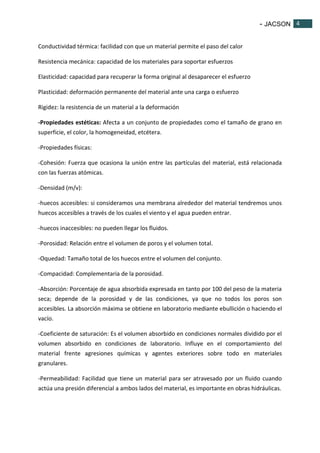 - JACSON 4 
4 
Conductividad térmica: facilidad con que un material permite el paso del calor 
Resistencia mecánica: capacidad de los materiales para soportar esfuerzos 
Elasticidad: capacidad para recuperar la forma original al desaparecer el esfuerzo 
Plasticidad: deformación permanente del material ante una carga o esfuerzo 
Rigidez: la resistencia de un material a la deformación 
-Propiedades estéticas: Afecta a un conjunto de propiedades como el tamaño de grano en 
superficie, el color, la homogeneidad, etcétera. 
-Propiedades físicas: 
-Cohesión: Fuerza que ocasiona la unión entre las partículas del material, está relacionada 
con las fuerzas atómicas. 
-Densidad (m/v): 
-huecos accesibles: si consideramos una membrana alrededor del material tendremos unos 
huecos accesibles a través de los cuales el viento y el agua pueden entrar. 
-huecos inaccesibles: no pueden llegar los fluidos. 
-Porosidad: Relación entre el volumen de poros y el volumen total. 
-Oquedad: Tamaño total de los huecos entre el volumen del conjunto. 
-Compacidad: Complementaria de la porosidad. 
-Absorción: Porcentaje de agua absorbida expresada en tanto por 100 del peso de la materia 
seca; depende de la porosidad y de las condiciones, ya que no todos los poros son 
accesibles. La absorción máxima se obtiene en laboratorio mediante ebullición o haciendo el 
vacío. 
-Coeficiente de saturación: Es el volumen absorbido en condiciones normales dividido por el 
volumen absorbido en condiciones de laboratorio. Influye en el comportamiento del 
material frente agresiones químicas y agentes exteriores sobre todo en materiales 
granulares. 
-Permeabilidad: Facilidad que tiene un material para ser atravesado por un fluido cuando 
actúa una presión diferencial a ambos lados del material, es importante en obras hidráulicas. 
 