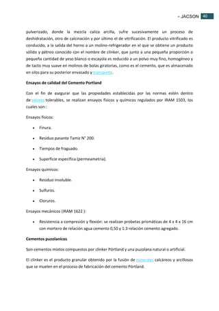- JACSON 40 
40 
pulverizado, donde la mezcla caliza arcilla, sufre sucesivamente un proceso de 
deshidratación, otro de calcinación y por último el de vitrificación. El producto vitrificado es 
conducido, a la salida del horno a un molino-refrigerador en el que se obtiene un producto 
sólido y pétreo conocido con el nombre de clinker, que junto a una pequeña proporción o 
pequeña cantidad de yeso blanco o escayola es reducido a un polvo muy fino, homogéneo y 
de tacto muy suave en molinos de bolas giratorias, como es el cemento, que es almacenado 
en silos para su posterior envasado y transporte. 
Ensayos de calidad del Cemento Portland 
Con el fin de asegurar que las propiedades establecidas por las normas estén dentro 
de valores tolerables, se realizan ensayos físicos y químicos regulados por IRAM 1503, los 
cuales son:: 
Ensayos físicos: 
 Finura. 
 Residuo pasante Tamiz N° 200. 
 Tiempos de fraguado. 
 Superficie específica (permeametria). 
Ensayos químicos: 
 Residuo insoluble. 
 Sulfuros. 
 Cloruros. 
Ensayos mecánicos (IRAM 1622 ): 
 Resistencia a compresión y flexión: se realizan probetas prismáticas de 4 x 4 x 16 cm 
con mortero de relación agua cemento 0,50 y 1:3 relación cemento agregado. 
Cementos puzolanicos 
Son cementos mixtos compuestos por clinker Pórtland y una puzolana natural o artificial. 
El clinker es el producto granular obtenido por la fusión de minerales calcáreos y arcillosos 
que se muelen en el proceso de fabricación del cemento Pórtland. 
 