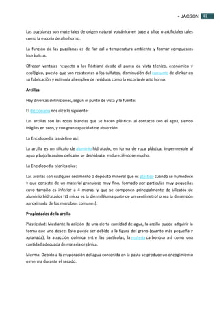 - JACSON 41 
41 
Las puzolanas son materiales de origen natural volcánico en base a sílice o artificiales tales 
como la escoria de alto horno. 
La función de las puzolanas es de fiar cal a temperatura ambiente y formar compuestos 
hidráulicos. 
Ofrecen ventajas respecto a los Pórtland desde el punto de vista técnico, económico y 
ecológico, puesto que son resistentes a los sulfatos, disminución del consumo de clinker en 
su fabricación y estimula al empleo de residuos como la escoria de alto horno. 
Arcillas 
Hay diversas definiciones, según el punto de vista y la fuente: 
El diccionario nos dice lo siguiente: 
Las arcillas son las rocas blandas que se hacen plásticas al contacto con el agua, siendo 
frágiles en seco, y con gran capacidad de absorción. 
La Enciclopedia las define así: 
La arcilla es un silicato de aluminio hidratado, en forma de roca plástica, impermeable al 
agua y bajo la acción del calor se deshidrata, endureciéndose mucho. 
La Enciclopedia técnica dice: 
Las arcillas son cualquier sedimento o depósito mineral que es plástico cuando se humedece 
y que consiste de un material granuloso muy fino, formado por partículas muy pequeñas 
cuyo tamaño es inferior a 4 micras, y que se componen principalmente de silicatos de 
aluminio hidratados [¡1 micra es la diezmilésima parte de un centímetro! o sea la dimensión 
aproximada de los microbios comunes]. 
Propiedades de la arcilla 
Plasticidad: Mediante la adición de una cierta cantidad de agua, la arcilla puede adquirir la 
forma que uno desee. Esto puede ser debido a la figura del grano (cuanto más pequeña y 
aplanada), la atracción química entre las partículas, la materia carbonosa así como una 
cantidad adecuada de materia orgánica. 
Merma: Debido a la evaporación del agua contenida en la pasta se produce un encogimiento 
o merma durante el secado. 
 