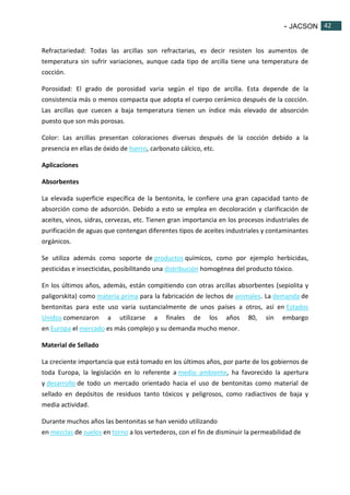 - JACSON 42 
42 
Refractariedad: Todas las arcillas son refractarias, es decir resisten los aumentos de 
temperatura sin sufrir variaciones, aunque cada tipo de arcilla tiene una temperatura de 
cocción. 
Porosidad: El grado de porosidad varia según el tipo de arcilla. Esta depende de la 
consistencia más o menos compacta que adopta el cuerpo cerámico después de la cocción. 
Las arcillas que cuecen a baja temperatura tienen un índice más elevado de absorción 
puesto que son más porosas. 
Color: Las arcillas presentan coloraciones diversas después de la cocción debido a la 
presencia en ellas de óxido de hierro, carbonato cálcico, etc. 
Aplicaciones 
Absorbentes 
La elevada superficie específica de la bentonita, le confiere una gran capacidad tanto de 
absorción como de adsorción. Debido a esto se emplea en decoloración y clarificación de 
aceites, vinos, sidras, cervezas, etc. Tienen gran importancia en los procesos industriales de 
purificación de aguas que contengan diferentes tipos de aceites industriales y contaminantes 
orgánicos. 
Se utiliza además como soporte de productos químicos, como por ejemplo herbicidas, 
pesticidas e insecticidas, posibilitando una distribución homogénea del producto tóxico. 
En los últimos años, además, están compitiendo con otras arcillas absorbentes (sepiolita y 
paligorskita) como materia prima para la fabricación de lechos de animales. La demanda de 
bentonitas para este uso varia sustancialmente de unos países a otros, así en Estados 
Unidos comenzaron a utilizarse a finales de los años 80, sin embargo 
en Europa el mercado es más complejo y su demanda mucho menor. 
Material de Sellado 
La creciente importancia que está tomado en los últimos años, por parte de los gobiernos de 
toda Europa, la legislación en lo referente a medio ambiente, ha favorecido la apertura 
y desarrollo de todo un mercado orientado hacia el uso de bentonitas como material de 
sellado en depósitos de residuos tanto tóxicos y peligrosos, como radiactivos de baja y 
media actividad. 
Durante muchos años las bentonitas se han venido utilizando 
en mezclas de suelos en torno a los vertederos, con el fin de disminuir la permeabilidad de 
 