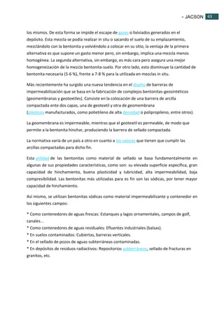 - JACSON 43 
43 
los mismos. De esta forma se impide el escape de gases o lixiviados generados en el 
depósito. Esta mezcla se podía realizar in situ o sacando el suelo de su emplazamiento, 
mezclándolo con la bentonita y volviéndolo a colocar en su sitio, la ventaja de la primera 
alternativa es que supone un gasto menor pero, sin embargo, implica una mezcla menos 
homogénea. La segunda alternativa, sin embargo, es más cara pero asegura una mejor 
homogeneización de la mezcla bentonita-suelo. Por otro lado, esto disminuye la cantidad de 
bentonita necesaria (5-6 %), frente a 7-8 % para la utilizada en mezclas in situ. 
Más recientemente ha surgido una nueva tendencia en el diseño de barreras de 
impermeabilización que se basa en la fabricación de complejos bentonitas-geosintéticos 
(geomembranas y geotextiles). Consiste en la colocación de una barrera de arcilla 
compactada ente dos capas, una de geotextil y otra de geomembrana 
(plásticos manufacturados, como polietileno de alta densidad o polipropileno, entre otros). 
La geomembrana es impermeable, mientras que el geotextil es permeable, de modo que 
permite a la bentonita hinchar, produciendo la barrera de sellado compactada. 
La normativa varía de un país a otro en cuanto a los valores que tienen que cumplir las 
arcillas compactadas para dicho fin. 
Esta utilidad de las bentonitas como material de sellado se basa fundamentalmente en 
algunas de sus propiedades características, como son: su elevada superficie específica, gran 
capacidad de hinchamiento, buena plasticidad y lubricidad, alta impermeabilidad, baja 
compresibilidad. Las bentonitas más utilizadas para es fin son las sódicas, por tener mayor 
capacidad de hinchamiento. 
Así mismo, se utilizan bentonitas sódicas como material impermeabilizante y contenedor en 
los siguientes campos: 
* Como contenedores de aguas frescas: Estanques y lagos ornamentales, campos de golf, 
canales... 
* Como contenedores de aguas residuales: Efluentes industriales (balsas). 
* En suelos contaminados: Cubiertas, barreras verticales. 
* En el sellado de pozos de aguas subterráneas contaminadas. 
* En depósitos de residuos radiactivos: Repositorios subterráneos, sellado de fracturas en 
granitos, etc. 
 