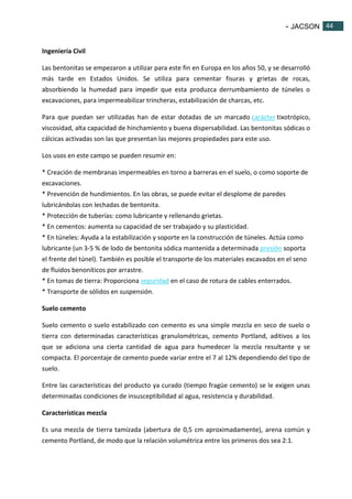 - JACSON 44 
44 
Ingeniería Civil 
Las bentonitas se empezaron a utilizar para este fin en Europa en los años 50, y se desarrolló 
más tarde en Estados Unidos. Se utiliza para cementar fisuras y grietas de rocas, 
absorbiendo la humedad para impedir que esta produzca derrumbamiento de túneles o 
excavaciones, para impermeabilizar trincheras, estabilización de charcas, etc. 
Para que puedan ser utilizadas han de estar dotadas de un marcado carácter tixotrópico, 
viscosidad, alta capacidad de hinchamiento y buena dispersabilidad. Las bentonitas sódicas o 
cálcicas activadas son las que presentan las mejores propiedades para este uso. 
Los usos en este campo se pueden resumir en: 
* Creación de membranas impermeables en torno a barreras en el suelo, o como soporte de 
excavaciones. 
* Prevención de hundimientos. En las obras, se puede evitar el desplome de paredes 
lubricándolas con lechadas de bentonita. 
* Protección de tuberías: como lubricante y rellenando grietas. 
* En cementos: aumenta su capacidad de ser trabajado y su plasticidad. 
* En túneles: Ayuda a la estabilización y soporte en la construcción de túneles. Actúa como 
lubricante (un 3-5 % de lodo de bentonita sódica mantenida a determinada presión soporta 
el frente del túnel). También es posible el transporte de los materiales excavados en el seno 
de fluidos benoníticos por arrastre. 
* En tomas de tierra: Proporciona seguridad en el caso de rotura de cables enterrados. 
* Transporte de sólidos en suspensión. 
Suelo cemento 
Suelo cemento o suelo estabilizado con cemento es una simple mezcla en seco de suelo o 
tierra con determinadas características granulométricas, cemento Portland, aditivos a los 
que se adiciona una cierta cantidad de agua para humedecer la mezcla resultante y se 
compacta. El porcentaje de cemento puede variar entre el 7 al 12% dependiendo del tipo de 
suelo. 
Entre las características del producto ya curado (tiempo fragüe cemento) se le exigen unas 
determinadas condiciones de insusceptibilidad al agua, resistencia y durabilidad. 
Características mezcla 
Es una mezcla de tierra tamizada (abertura de 0,5 cm aproximadamente), arena común y 
cemento Portland, de modo que la relación volumétrica entre los primeros dos sea 2:1. 
 