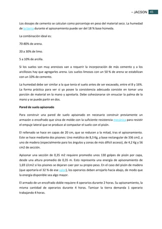 - JACSON 45 
45 
Los dosajes de cemento se calculan como porcentaje en peso del material seco. La humedad 
de la tierra durante el apisonamiento puede ser del 18 % base húmeda. 
La combinación ideal es: 
70-80% de arena. 
20 a 30% de limo. 
5 a 10% de arcilla. 
Si los suelos son muy arenosos van a requerir la incorporación de más cemento y a los 
arcillosos hay que agregarles arena. Los suelos limosos con un 50 % de arena se estabilizan 
con un 10% de cemento. 
La humedad debe ser similar a la que tenía el suelo antes de ser excavado, entre el 8 y 16%. 
La forma práctica para ver si ya posee la consistencia adecuada consiste en tomar una 
porción de material en la mano y apretarla. Debe cohesionarse sin ensuciar la palma de la 
mano y se puede partir en dos. 
Pared de suelo apisonado 
Para construir una pared de suelo apisonado en necesario construir previamente un 
armazón o encofrado que sirva de molde con la suficiente resistencia mecánica para resistir 
el empuje lateral que se produce al compactar el suelo con el pisón. 
El rellenado se hace en capas de 20 cm, que se reducen a la mitad, tras el apisonamiento. 
Este se hace mediante dos pisones: Uno metálico de 8,3 Kg, y base rectangular de 336 cm2, y 
uno de madera (especialmente para los ángulos y zonas de más difícil acceso), de 4,2 Kg y 56 
cm2 de sección. 
Apisonar una sección de 0,35 m2 requiere promedio unos 130 golpes de pisón por capa, 
desde una altura promedio de 0,35 m. Esto representa una energía de apisonamiento de 
1,69 J/cm2 si los pisones se dejaran caer por su propio peso. En el caso del pisón de madera 
(que aportaría el 32 % de ese valor), los operarios deben arrojarlo hacia abajo, de modo que 
la energía disponible sea algo mayor. 
El armado de un encofrado doble requiere 4 operarios durante 2 horas. Su apisonamiento, la 
misma cantidad de operarios durante 4 horas. Tamizar la tierra demanda 1 operario 
trabajando 4 horas. 
 