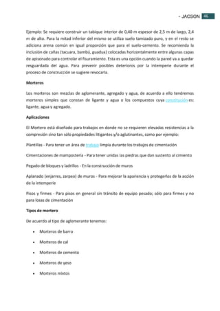 - JACSON 46 
46 
Ejemplo: Se requiere construir un tabique interior de 0,40 m espesor de 2,5 m de largo, 2,4 
m de alto. Para la mitad inferior del mismo se utiliza suelo tamizado puro, y en el resto se 
adiciona arena común en igual proporción que para el suelo-cemento. Se recomienda la 
inclusión de cañas (tacuara, bambú, guadua) colocadas horizontalmente entre algunas capas 
de apisonado para controlar el fisuramiento. Esta es una opción cuando la pared va a quedar 
resguardada del agua. Para prevenir posibles deterioros por la intemperie durante el 
proceso de construcción se sugiere revocarla. 
Morteros 
Los morteros son mezclas de aglomerante, agregado y agua, de acuerdo a ello tendremos 
morteros simples que constan de ligante y agua o los compuestos cuya constitución es: 
ligante, agua y agregado. 
Aplicaciones 
El Mortero está diseñado para trabajos en donde no se requieren elevadas resistencias a la 
compresión sino tan sólo propiedades litigantes y/o aglutinantes, como por ejemplo: 
Plantillas - Para tener un área de trabajo limpia durante los trabajos de cimentación 
Cimentaciones de mampostería - Para tener unidas las piedras que dan sustento al cimiento 
Pegado de bloques y ladrillos - En la construcción de muros 
Aplanado (enjarres, zarpeo) de muros - Para mejorar la apariencia y protegerlos de la acción 
de la intemperie 
Pisos y firmes - Para pisos en general sin tránsito de equipo pesado; sólo para firmes y no 
para losas de cimentación 
Tipos de mortero 
De acuerdo al tipo de aglomerante tenemos: 
 Morteros de barro 
 Morteros de cal 
 Morteros de cemento 
 Morteros de yeso 
 Morteros mixtos 
 