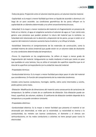 - JACSON 5 
5 
-Índice de poros: Proporción entre el volumen total de poros y el volumen total de material. 
-Capilaridad: es la mayor o menor facilidad que tiene un líquido de ascender o disminuir a lo 
largo de un poro accesible. Las condiciones geométricas de los poros influyen en la 
capilaridad de un diámetro determinado y no sufren ensanchamientos bruscos. 
-Helacidad: Es la mayor o menor resistencia del material a la fragmentación en presencia de 
hielo en su interior, el agua al congelarse aumenta el volumen de agua un 7 por ciento esto 
genera unas presiones que pueden producir la rotura del material que la contiene. La 
helacidad está relacionada con la absorción y disposición de los poros, ya que si están en el 
superior del material el volumen aumenta hacia el exterior y no influye la helada. 
-Solubilidad: Determina el comportamiento de los materiales de construcción, como la 
cantidad máxima de soluto (material) que puede existir en un volumen dado de disolvente 
en unas condiciones determinadas de temperatura. 
-Finura: Es importante en los conglomerantes. Se refiere al mayor o menor grado de 
fragmentación del material. Antiguamente se medía mediante el tanto por ciento en peso 
que quedaba en unos tamices, hoy se utiliza el concepto de superficie específica que es el 
área de la superficie correspondiente con la unidad de masa del material. 
-Propiedades térmicas: 
-Conductividad térmica: Es la mayor o menor facilidad para dejar pasar el calor del material 
que consideremos. En función del comportamiento de los materiales tendremos 
metales como buenos conductores; hormigón, ladrillo, vidrio como intermedios y corcho, 
piedra pómez como malos. 
-Dilatación: Modificación de dimensiones del material como consecuencia de variaciones de 
temperatura. Se define a través de un coeficiente de dilatación. Esta dilatación puede ser 
lineal, superficial, de volumen, etcétera. El coeficiente de dilatación también depende de la 
temperatura y se puede considerar constante. 
-Propiedades eléctricas: 
-Conductividad eléctrica: Es la mayor o menor facilidad que presenta el material al ser 
atravesado por electricidad, se mide por la resistividad. La resistividad es inversa a la 
conductividad, los metales son buenos conductores, el diamante y el silencio son 
semiconductores; en los malos conductores o aislantes no tiene porqué pasar nunca la 
electricidad. 
 