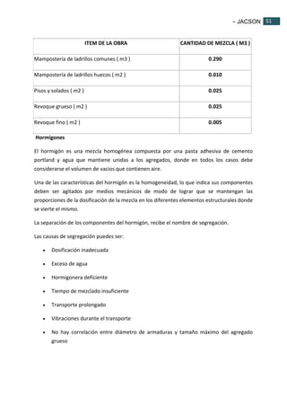- JACSON 51 
51 
ITEM DE LA OBRA CANTIDAD DE MEZCLA ( M3 ) 
Mampostería de ladrillos comunes ( m3 ) 0.290 
Mampostería de ladrillos huecos ( m2 ) 0.010 
Pisos y solados ( m2 ) 0.025 
Revoque grueso ( m2 ) 0.025 
Revoque fino ( m2 ) 0.005 
Hormigones 
El hormigón es una mezcla homogénea compuesta por una pasta adhesiva de cemento 
portland y agua que mantiene unidas a los agregados, donde en todos los casos debe 
considerarse el volumen de vacios que contienen aire. 
Una de las características del hormigón es la homogeneidad, lo que indica sus componentes 
deben ser agitados por medios mecánicos de modo de lograr que se mantengan las 
proporciones de la dosificación de la mezcla en los diferentes elementos estructurales donde 
se vierte el mismo. 
La separación de los componentes del hormigón, recibe el nombre de segregación. 
Las causas de segregación puedes ser: 
 Dosificación inadecuada 
 Exceso de agua 
 Hormigonera deficiente 
 Tiempo de mezclado insuficiente 
 Transporte prolongado 
 Vibraciones durante el transporte 
 No hay correlación entre diámetro de armaduras y tamaño máximo del agregado 
grueso 
 