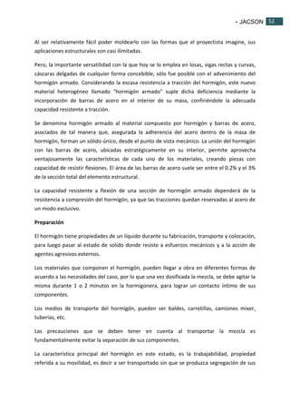 - JACSON 52 
52 
Al ser relativamente fácil poder moldearlo con las formas que el proyectista imagine, sus 
aplicaciones estructurales son casi ilimitadas. 
Pero, la importante versatilidad con la que hoy se lo emplea en losas, vigas rectas y curvas, 
cáscaras delgadas de cualquier forma concebible, sólo fue posible con el advenimiento del 
hormigón armado. Considerando la escasa resistencia a tracción del hormigón, este nuevo 
material heterogéneo llamado "hormigón armado" suple dicha deficiencia mediante la 
incorporación de barras de acero en el interior de su masa, confiriéndole la adecuada 
capacidad resistente a tracción. 
Se denomina hormigón armado al material compuesto por hormigón y barras de acero, 
asociados de tal manera que, asegurada la adherencia del acero dentro de la masa de 
hormigón, forman un sólido único, desde el punto de vista mecánico. La unión del hormigón 
con las barras de acero, ubicadas estratégicamente en su interior, permite aprovecha 
ventajosamente las características de cada uno de los materiales, creando piezas con 
capacidad de resistir flexiones. El área de las barras de acero suele ser entre el 0.2% y el 3% 
de la sección total del elemento estructural. 
La capacidad resistente a flexión de una sección de hormigón armado dependerá de la 
resistencia a compresión del hormigón, ya que las tracciones quedan reservadas al acero de 
un modo exclusivo. 
Preparación 
El hormigón tiene propiedades de un líquido durante su fabricación, transporte y colocación, 
para luego pasar al estado de solido donde resiste a esfuerzos mecánicos y a la acción de 
agentes agresivos externos. 
Los materiales que componen el hormigón, pueden llegar a obra en diferentes formas de 
acuerdo a las necesidades del caso, por lo que una vez dosificada la mezcla, se debe agitar la 
misma durante 1 o 2 minutos en la hormigonera, para lograr un contacto íntimo de sus 
componentes. 
Los medios de transporte del hormigón, pueden ser baldes, carretillas, camiones mixer, 
tuberías, etc. 
Las precauciones que se deben tener en cuenta al transportar la mezcla es 
fundamentalmente evitar la separación de sus componentes. 
La característica principal del hormigón en este estado, es la trabajabilidad, propiedad 
referida a su movilidad, es decir a ser transportado sin que se produzca segregación de sus 
 