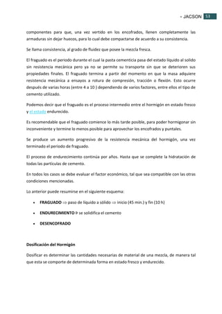 - JACSON 53 
53 
componentes para que, una vez vertido en los encofrados, llenen completamente las 
armaduras sin dejar huecos, para lo cual debe compactarse de acuerdo a su consistencia. 
Se llama consistencia, al grado de fluidez que posee la mezcla fresca. 
El fraguado es el periodo durante el cual la pasta cementicia pasa del estado líquido al solido 
sin resistencia mecánica pero ya no se permite su transporte sin que se deterioren sus 
propiedades finales. El fraguado termina a partir del momento en que la masa adquiere 
resistencia mecánica a ensayos a rotura de compresión, tracción o flexión. Esto ocurre 
después de varias horas (entre 4 a 10 ) dependiendo de varios factores, entre ellos el tipo de 
cemento utilizado. 
Podemos decir que el fraguado es el proceso intermedio entre el hormigón en estado fresco 
y el estado endurecido. 
Es recomendable que el fraguado comience lo más tarde posible, para poder hormigonar sin 
inconveniente y termine lo menos posible para aprovechar los encofrados y puntales. 
Se produce un aumento progresivo de la resistencia mecánica del hormigón, una vez 
terminado el periodo de fraguado. 
El proceso de endurecimiento continúa por años. Hasta que se complete la hidratación de 
todas las partículas de cemento. 
En todos los casos se debe evaluar el factor económico, tal que sea compatible con las otras 
condiciones mencionadas. 
Lo anterior puede resumirse en el siguiente esquema: 
 FRAGUADO  paso de líquido a sólido  inicio (45 min.) y fin (10 h) 
 ENDURECIMIENTO Þ se solidifica el cemento 
 DESENCOFRADO 
Dosificación del Hormigón 
Dosificar es determinar las cantidades necesarias de material de una mezcla, de manera tal 
que esta se comporte de determinada forma en estado fresco y endurecido. 
 