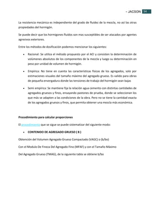 - JACSON 54 
54 
La resistencia mecánica es independiente del grado de fluidez de la mezcla, no así las otras 
propiedades del hormigón. 
Se puede decir que los hormigones fluidos son mas susceptibles de ser atacados por agentes 
agresivos exteriores. 
Entre los métodos de dosificación podemos mencionar los siguientes: 
 Racional: Se utiliza el método propuesto por el ACI y consisten la determinación de 
volúmenes absolutos de los componentes de la mezcla y luego su determinación en 
peso por unidad de volumen de hormigón. 
 Empírica: No tiene en cuenta las características físicas de los agregados, solo por 
estimaciones visuales del tamaño máximo del agregado grueso. Es valido para obras 
de pequeña envergadura donde las tensiones de trabajo del hormigón sean bajas 
 Semi empírica: Se mantiene fija la relación agua cemento con distintas cantidades de 
agregados gruesos y finos, ensayando pastones de prueba, donde se seleccionan los 
que más se adapten a las condiciones de la obra. Pero no se tiene la cantidad exacta 
de los agregados gruesos y finos, que permita obtener una mezcla más económica. 
Procedimiento para calcular proporciones 
El procedimiento que se sigue se puede sistematizar del siguiente modo: 
 CONTENIDO DE AGREGADO GRUESO ( B ) 
Obtención del Volumen Agregado Grueso Compactado (VAGC) o (b/bo) 
Con el Modulo De Fineza Del Agregado Fino (MFAF) y con el Tamaño Máximo 
Del Agregado Grueso (TMAG), de la siguiente tabla se obtiene b/bo 
 