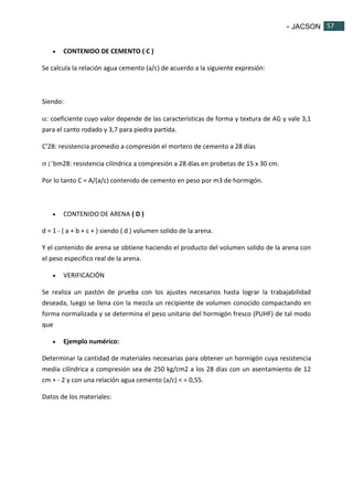 - JACSON 57 
57 
 CONTENIDO DE CEMENTO ( C ) 
Se calcula la relación agua cemento (a/c) de acuerdo a la siguiente expresión: 
Siendo: 
: coeficiente cuyo valor depende de las características de forma y textura de AG y vale 3,1 
para el canto rodado y 3,7 para piedra partida. 
C’28: resistencia promedio a compresión el mortero de cemento a 28 días 
 ¡¯bm28: resistencia cilíndrica a compresión a 28 días en probetas de 15 x 30 cm. 
Por lo tanto C = A/(a/c) contenido de cemento en peso por m3 de hormigón. 
 CONTENIDO DE ARENA ( D ) 
d = 1 - ( a + b + c + ) siendo ( d ) volumen solido de la arena. 
Y el contenido de arena se obtiene haciendo el producto del volumen solido de la arena con 
el peso especifico real de la arena. 
 VERIFICACIÓN 
Se realiza un pastón de prueba con los ajustes necesarios hasta lograr la trabajabilidad 
deseada, luego se llena con la mezcla un recipiente de volumen conocido compactando en 
forma normalizada y se determina el peso unitario del hormigón fresco (PUHF) de tal modo 
que 
 Ejemplo numérico: 
Determinar la cantidad de materiales necesarias para obtener un hormigón cuya resistencia 
media cilíndrica a compresión sea de 250 kg/cm2 a los 28 días con un asentamiento de 12 
cm + - 2 y con una relación agua cemento (a/c) < = 0,55. 
Datos de los materiales: 
 
