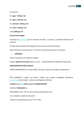 - JACSON 59 
59 
En resumen: 
A = agua = 160 kg / m3 
B = ripio = 1241 kg / m3 
C = cemento = 302 kg / m3 
D = arena = 695 kg / m3 
Total 2398 kg / m3 
Curado del hormigón 
Conjunto de operaciones para la retención de H2O  correcta y completa hidratación del 
cemento 
Se debe realizar después del fraguado Þ de lo contrario se lleva la lechada 
Debe mantenerse hasta alcanzar un 70 % de la resistencia prevista en el proyecto 
 MÉTODOS: 
Cubrir la superficie con arpilleras mojadas 
Emplear Agentes de Curado: gomas, resinas.... impermeables que impiden la evaporación 
PROCEDIMIENTOS MÁS USUALES: 
POR RECUBRIMIENTO Þ en zonas cálidas. Consiste en tapar el hormigón con polietileno 
POR HUMEDAD Þ regarlo con H2O Þ simple, pero asegura estabilidad volumétrica 
y resistencia del hormigón. Lo ideal es prolongarlo los 28 días. 
Problema: en clima cálido y seco Þ ¿CUÁNDO REGAR? 
SI HIELA Þ FRAGUADO  
POR VAPOR Þ A 50 – 70º C Þ de 8 a 24 horas (periodo de cura) 
Si es rentable la rapidez de ejecución 
También en prefabricación, pero Tª 70 – 90º C 
 