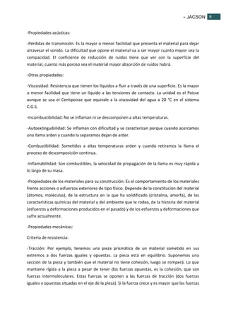 - JACSON 6 
6 
-Propiedades acústicas: 
-Pérdidas de transmisión: Es la mayor o menor facilidad que presenta el material para dejar 
atravesar el sonido. La dificultad que opone el material va a ser mayor cuanto mayor sea la 
compacidad. El coeficiente de reducción de ruidos tiene que ver con la superficie del 
material, cuanto más poroso sea el material mayor absorción de ruidos habrá. 
-Otras propiedades: 
-Viscosidad: Resistencia que tienen los líquidos a fluir a través de una superficie. Es la mayor 
o menor facilidad que tiene un líquido a las tensiones de contacto. La unidad es el Poisse 
aunque se usa el Centipoisse que equivale a la viscosidad del agua a 20 °C en el sistema 
C.G.S. 
-Incombustibilidad: No se inflaman ni se descomponen a altas temperaturas. 
-Autoextinguibilidad: Se inflaman con dificultad y se caracterizan porque cuando acercamos 
una llama arden y cuando la separamos dejan de arder. 
-Combustibilidad: Sometidos a altas temperaturas arden y cuando retiramos la llama el 
proceso de descomposición continua. 
-Inflamablilidad: Son combustibles, la velocidad de propagación de la llama es muy rápida a 
lo largo de su masa. 
-Propiedades de los materiales para su construcción: Es el comportamiento de los materiales 
frente acciones o esfuerzos exteriores de tipo físico. Depende de la constitución del material 
(átomos, moléculas), de la estructura en la que ha solidificado (cristalina, amorfa), de las 
características químicas del material y del ambiente que le rodea, de la historia del material 
(esfuerzos y deformaciones producidos en el pasado) y de los esfuerzos y deformaciones que 
sufre actualmente. 
-Propiedades mecánicas: 
Criterio de resistencia: 
-Tracción: Por ejemplo, tenemos una pieza prismática de un material sometido en sus 
extremos a dos fuerzas iguales y opuestas. La pieza está en equilibrio. Suponemos una 
sección de la pieza y también que el material no tiene cohesión, luego se romperá. Lo que 
mantiene rígida a la pieza a pesar de tener dos fuerzas opuestas, es la cohesión, que son 
fuerzas intermoleculares. Estas fuerzas se oponen a las fuerzas de tracción (dos fuerzas 
iguales y opuestas situadas en el eje de la pieza). Si la fuerza crece y es mayor que las fuerzas 
 