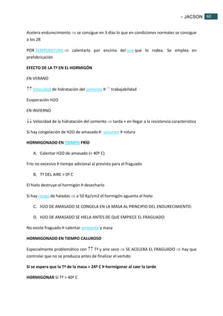 - JACSON 60 
60 
Acelera endurecimiento  se consigue en 3 días lo que en condiciones normales se consigue 
a los 28 
POR TEMPERATURA  calentarlo por encima del aire que lo rodea. Se emplea en 
prefabricación 
EFECTO DE LA Tª EN EL HORMIGÓN 
EN VERANO 
 Velocidad de hidratación del cemento Þ ¯¯ trabajabilidad 
Evaporación H2O 
EN INVIERNO 
 Velocidad de la hidratación del cemento  tarda + en llegar a la resistencia característica 
Si hay congelación de H2O de amasado Þ volumen Þ rotura 
HORMIGONADO EN TIEMPO FRÍO 
A. Calentar H2O de amasado (< 40º C) 
Frío no excesivo Þ tiempo adicional al previsto para el fraguado 
B. Tª DEL AIRE > 0º C 
El hielo destruye el hormigón Þ desecharlo 
Si hay riesgo de haladas  a 50 Kp/cm2 el hormigón aguanta el hielo 
C. H2O DE AMASADO SE CONGELA EN LA MASA AL PRINCIPIO DEL ENDURECIMIENTO: 
D. H2O DE AMASADO SE HIELA ANTES DE QUE EMPIECE EL FRAGUADO: 
No existe fraguado Þ calentar ambiente y masa 
HORMIGONADO EN TIEMPO CALUROSO 
Especialmente problemático con  Tª y aire seco  SE ACELERA EL FRAGUADO  hay que 
controlar que no se produzca antes de finalizar el vertido 
Si se espera que la Tª de la masa > 24º C Þ hormigonar al caer la tarde 
HORMIGONAR SI Tª > 40º C 
 