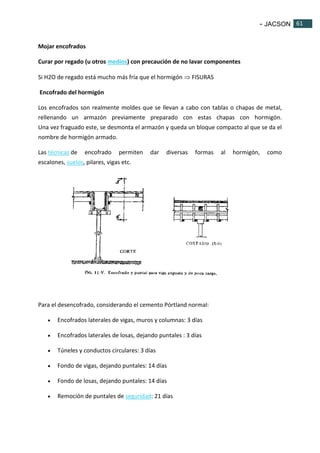 - JACSON 61 
61 
Mojar encofrados 
Curar por regado (u otros medios) con precaución de no lavar componentes 
Si H2O de regado está mucho más fría que el hormigón  FISURAS 
Encofrado del hormigón 
Los encofrados son realmente moldes que se llevan a cabo con tablas o chapas de metal, 
rellenando un armazón previamente preparado con estas chapas con hormigón. 
Una vez fraguado este, se desmonta el armazón y queda un bloque compacto al que se da el 
nombre de hormigón armado. 
Las técnicas de encofrado permiten dar diversas formas al hormigón, como 
escalones, suelos, pilares, vigas etc. 
Para el desencofrado, considerando el cemento Pórtland normal: 
 Encofrados laterales de vigas, muros y columnas: 3 días 
 Encofrados laterales de losas, dejando puntales : 3 días 
 Túneles y conductos circulares: 3 días 
 Fondo de vigas, dejando puntales: 14 días 
 Fondo de losas, dejando puntales: 14 días 
 Remoción de puntales de seguridad: 21 días 
 