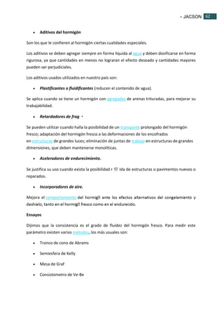 - JACSON 62 
62 
 Aditivos del hormigón 
Son los que le confieren al hormigón ciertas cualidades especiales. 
Los aditivos se deben agregar siempre en forma líquida al agua y deben dosificarse en forma 
rigurosa, ya que cantidades en menos no lograran el efecto deseado y cantidades mayores 
pueden ser perjudiciales. 
Los aditivos usados utilizados en nuestro país son: 
 Plastificantes o fluidificantes (reducen el contenido de agua). 
Se aplica cuando se tiene un hormigón con agregados de arenas trituradas, para mejorar su 
trabajabilidad. 
 Retardadores de frag・ 
Se pueden utilizar cuando halla la posibilidad de un transporte prolongado del hormigón 
fresco; adaptación del hormigón fresco a las deformaciones de los encofrados 
en estructuras de grandes luces; eliminación de juntas de trabajo en estructuras de grandes 
dimensiones, que deben mantenerse monolíticas. 
 Aceleradores de endurecimiento. 
Se justifica su uso cuando exista la posibilidad r 疳ida de estructuras o pavimentos nuevos o 
reparados. 
 Incorporadores de aire. 
Mejora el comportamiento o y 
Ensayos 
Dijimos que la consistencia es el grado de fluidez del hormigón fresco. Para medir este 
parámetro existen varios métodos, los más usuales son: 
 Tronco de cono de Abrams 
 Semiesfera de Kelly 
 Mesa de Graf 
 Consistometro de Ve-Be 
 