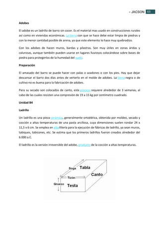- JACSON 63 
63 
Adobes 
El adobe es un ladrillo de barro sin cocer. Es el material mas usado en construcciones rurales 
así como en viviendas económicas. La tierra con que se hace debe estar limpia de piedras y 
con la menor cantidad posible de arena, ya que este elemento lo hace muy quebradizo. 
Con los adobes de hacen muros, bardas y pilastras. Son muy útiles en zonas áridas y 
calurosas, aunque también pueden usarse en lugares lluviosos colocándose sobre bases de 
piedra para protegerlos de la humedad del suelo. 
Preparación 
El amasado del barro se puede hacer con palas o azadones o con los pies. Hay que dejar 
descansar el barro dos días antes de verterlo en el molde de adobes. La tierra negra o de 
cultivo no es buena para la fabricación de adobes. 
Para su secado son colocados de canto, este proceso requiere alrededor de 3 semanas, al 
cabo de las cuales resisten una compresión de 19 a 15 kg por centímetro cuadrado. 
Unidad B4 
Ladrillo 
Un ladrillo es una pieza cerámica, generalmente ortoédrica, obtenida por moldeo, secado y 
cocción a altas temperaturas de una pasta arcillosa, cuya dimensiones suelen rondar 24 x 
11,5 x 6 cm. Se emplea en albañilería para la ejecución de fábricas de ladrillo, ya sean muros, 
tabiques, tabicones, etc. Se estima que los primeros ladrillos fueron creados alrededor del 
6.000 a.C. 
El ladrillo es la versión irreversible del adobe, producto de la cocción a altas temperaturas. 
 