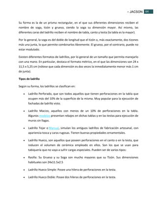 - JACSON 64 
64 
Su forma es la de un prisma rectangular, en el que sus diferentes dimensiones reciben el 
nombre de soga, tizón y grueso, siendo la soga su dimensión mayor. Así mismo, las 
diferentes caras del ladrillo reciben el nombre de tabla, canto y testa (la tabla es la mayor). 
Por lo general, la soga es del doble de longitud que el tizón o, más exactamente, dos tizones 
más una junta, lo que permite combinarlos libremente. El grueso, por el contrario, puede no 
estar modulado. 
Existen diferentes formatos de ladrillos, por lo general de un tamaño que permita manejarlo 
con una mano. En particular, destaca el formato métrico, en el que las dimensiones son 24 x 
11,5 x 5,25 cm (nótese que cada dimensión es dos veces la inmediatamente menor más 1 cm 
de junta). 
Tipos de ladrillo 
Según su forma, los ladrillos se clasifican en: 
 Ladrillo Perforado, que son todos aquellos que tienen perforaciones en la tabla que 
ocupen más del 10% de la superficie de la misma. Muy popular para la ejecución de 
fachadas de ladrillo visto. 
 Ladrillo Macizo, aquellos con menos de un 10% de perforaciones en la tabla. 
Algunos modelos presentan rebajes en dichas tablas y en las testas para ejecución de 
muros sin llagas. 
 Ladrillo Tejar o Manual, simulan los antiguos ladrillos de fabricación artesanal, con 
apariencia tosca y caras rugosas. Tienen buenas propiedades ornamentales. 
 Ladrillo Hueco, son aquellos que poseen perforaciones en el canto o en la testa, que 
reducen el volumen de cerámica empleado en ellos. Son los que se usan para 
tabiquería que no vaya a sufrir cargas especiales. Pueden ser de varios tipos: 
 Rasilla: Su Grueso y su Soga son mucho mayores que su Tizón. Sus dimensiones 
habituales son 24x11.5x2.5 
 Ladrillo Hueco Simple: Posee una hilera de perforaciones en la testa. 
 Ladrillo Hueco Doble: Posee dos hileras de perforaciones en la testa. 
 