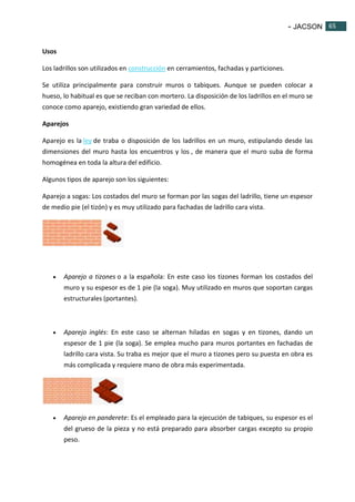 - JACSON 65 
65 
Usos 
Los ladrillos son utilizados en construcción en cerramientos, fachadas y particiones. 
Se utiliza principalmente para construir muros o tabiques. Aunque se pueden colocar a 
hueso, lo habitual es que se reciban con mortero. La disposición de los ladrillos en el muro se 
conoce como aparejo, existiendo gran variedad de ellos. 
Aparejos 
Aparejo es la ley de traba o disposición de los ladrillos en un muro, estipulando desde las 
dimensiones del muro hasta los encuentros y los , de manera que el muro suba de forma 
homogénea en toda la altura del edificio. 
Algunos tipos de aparejo son los siguientes: 
Aparejo a sogas: Los costados del muro se forman por las sogas del ladrillo, tiene un espesor 
de medio pie (el tizón) y es muy utilizado para fachadas de ladrillo cara vista. 
 Aparejo a tizones o a la española: En este caso los tizones forman los costados del 
muro y su espesor es de 1 pie (la soga). Muy utilizado en muros que soportan cargas 
estructurales (portantes). 
 Aparejo inglés: En este caso se alternan hiladas en sogas y en tizones, dando un 
espesor de 1 pie (la soga). Se emplea mucho para muros portantes en fachadas de 
ladrillo cara vista. Su traba es mejor que el muro a tizones pero su puesta en obra es 
más complicada y requiere mano de obra más experimentada. 
 Aparejo en panderete: Es el empleado para la ejecución de tabiques, su espesor es el 
del grueso de la pieza y no está preparado para absorber cargas excepto su propio 
peso. 
 