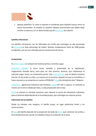 - JACSON 66 
66 
 Aparejo palomero: Es como el aparejo en panderete pero dejando huecos entre las 
piezas horizontales. Se emplea en aquellos tabiques provisionales que deben dejar 
ventilar la estancia y en un determinado tipo de estructura de cubierta. 
Ladrillos refractarios 
Los ladrillos refractarios, son los fabricados con arcilla que contengan un alto porcentaje 
de alúmina y un bajo porcentaje de óxidos. Resisten temperaturas hasta de 1580 grados 
centígrados, por eso son utilizados para la construcción de hornos. 
Composición 
El ladrillo macizo se compone de materias primas, cemento y agua 
MATERIAS PRIMAS, la tierra bruta, extraída a proximidad de la explotación. 
Vulgarmente llamada tierra, pero para ser más precisos, diremos, que empleamos el 
subsuelo virgen, bruto, sin tratamiento previo. Esta materia prima, que no deberá contener 
más de 2 % de arcilla, se criba y se mezcla con el cemento, después la masa se humidifica, si 
fuese necesario y se comprime en nuestra HYPERLINK "http://es-brickabrick.doc/" Máquina 
CEMENTO, , aglutinante hidráulico tipo Pórtland, calidad CPJ 350 o superior. El cemento se 
mezcla con la tierra cribada por dosis, a cada preparación de la masa. 
AGUA se utilizará la cantidad necesaria, para obtener el punto de hidratación suficiente, 
para el cemento dependiendo de la humedad propia, que contengan las materias primas. 
Fabricación de los ladrillos 
Desde los tiempos más antiguos, el ladrillo ocupa, un lugar preferente frente a las 
construcciones. 
El color del ladrillo depende de la proporción de óxido de hierro que contienen las arcillas y 
de la temperatura de cocción y la calidad se basa en la elección de la tierra. 
 