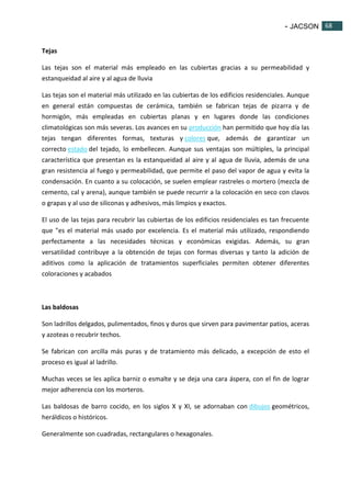 - JACSON 68 
68 
Tejas 
Las tejas son el material más empleado en las cubiertas gracias a su permeabilidad y 
estanqueidad al aire y al agua de lluvia 
Las tejas son el material más utilizado en las cubiertas de los edificios residenciales. Aunque 
en general están compuestas de cerámica, también se fabrican tejas de pizarra y de 
hormigón, más empleadas en cubiertas planas y en lugares donde las condiciones 
climatológicas son más severas. Los avances en su producción han permitido que hoy día las 
tejas tengan diferentes formas, texturas y colores que, además de garantizar un 
correcto estado del tejado, lo embellecen. Aunque sus ventajas son múltiples, la principal 
característica que presentan es la estanqueidad al aire y al agua de lluvia, además de una 
gran resistencia al fuego y permeabilidad, que permite el paso del vapor de agua y evita la 
condensación. En cuanto a su colocación, se suelen emplear rastreles o mortero (mezcla de 
cemento, cal y arena), aunque también se puede recurrir a la colocación en seco con clavos 
o grapas y al uso de siliconas y adhesivos, más limpios y exactos. 
El uso de las tejas para recubrir las cubiertas de los edificios residenciales es tan frecuente 
que "es el material más usado por excelencia. Es el material más utilizado, respondiendo 
perfectamente a las necesidades técnicas y económicas exigidas. Además, su gran 
versatilidad contribuye a la obtención de tejas con formas diversas y tanto la adición de 
aditivos como la aplicación de tratamientos superficiales permiten obtener diferentes 
coloraciones y acabados 
Las baldosas 
Son ladrillos delgados, pulimentados, finos y duros que sirven para pavimentar patios, aceras 
y azoteas o recubrir techos. 
Se fabrican con arcilla más puras y de tratamiento más delicado, a excepción de esto el 
proceso es igual al ladrillo. 
Muchas veces se les aplica barniz o esmalte y se deja una cara áspera, con el fin de lograr 
mejor adherencia con los morteros. 
Las baldosas de barro cocido, en los siglos X y XI, se adornaban con dibujos geométricos, 
heráldicos o históricos. 
Generalmente son cuadradas, rectangulares o hexagonales. 
 