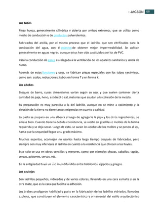 - JACSON 69 
69 
Los tubos 
Pieza hueca, generalmente cilíndrica y abierta por ambos extremos, que se utiliza como 
medio de conducción o de productos pulverolentos. 
Fabricados del arcilla, por el mismo proceso que el ladrillo, que son vitrificados para la 
conducción del agua, con el objetivo de obtener mejor impermeabilidad. Se aplican 
generalmente en aguas negras, aunque estos han sido sustituidos por los de PVC. 
Para la conducción de gases es relegada a la ventilación de los aparatos sanitarios y salida de 
humo. 
Además de estas funciones y usos, se fabrican piezas especiales con los tubos cerámicos, 
como son: codos, reducciones, tubos en forma T y en forma Y. 
Los adobes 
Bloques de barro, cuyas dimensiones varían según su uso, y que suelen contener cierta 
cantidad de paja, heno, estiércol o cal, materias que ayudan a la cohesión de la mezcla. 
Su preparación es muy parecida a la del ladrillo, aunque no se mete a cocimiento y la 
elección de la tierra no tiene tantas exigencias en cuanto a calidad. 
La pasta se prepara en una alberca y luego de agregarle la paja y los otros ingredientes, se 
amasa bien. Cuando tiene la debida consistencia, se vierte en gradillas o moldes de la forma 
requerida y se deja secar. Luego de esto, se sacan los adobes de los moldes y se ponen al sol, 
hasta que la sequedad llegue a su grado máximo. 
Muchos expertos, aconsejan no usarlos hasta largo tiempo después de fabricados, pero 
siempre son muy inferiores al ladrillo en cuanto a la resistencia que ofrecen a las lluvias. 
Este solo se usa en obras sencillas y menores, como por ejemplo: chozas, cabañas, tapias, 
cercas, galpones, cercas, etc. 
En la antigüedad tuvo un uso muy difundido entre babilonios, egipcios y griegos. 
Los azulejos 
Son ladrillos pequeños, vidreados y de varios colores, llevando en una cara esmalte y en la 
otra mate, que es la cara que facilita la adhesión. 
Los árabes prodigaron habilidad y gusto en la fabricación de los ladrillos vidriados, llamados 
azulejos, que constituyen el elemento característico y ornamental del estilo arquitectónico 
 