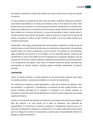 - JACSON 7 
7 
de cohesión se produce la ruptura del material, es el valor máximo que es capaz de soportar 
el material. 
Si ahora quitamos una parte de la pieza, para que siga en equilibrio habría que introducir 
unas fuerzas equivalentes a la fuerza que teníamos antes al otro lado de la pieza. Estas 
fuerzas son muy numerosas, si en este conjunto de fuerzas consideramos un elemento que 
tenga una unidad de área, la resultante de las fuerzas que actúan dentro de ese elemento de 
área unidad son las fuerzas de tensión a la que está sometida la pieza. Cuando actúa la 
tracción aparecen unas fuerzas de tensión, cuando la tracción es mayor que las fuerzas de 
tensión se produce la ruptura; al valor límite de la tensión a la cual se rompe la pieza es la 
resistencia de tracción. 
-Compresión: Tiene lugar cuando actúan dos fuerzas iguales y opuestas a lo largo del eje de 
simetría. Existe un valor límite de tensión que es la resistencia a comprensión. Los materiales 
pétreos tienen una mayor comprensión y menor tracción. Los metales son isorresistentes 
(igual compresión de tracción). En el hormigón o en los materiales pétreos a esfuerzos de 
comprensión la rotura viene dada en forma de grietas que se producen paralelas al eje de 
actuación de las fuerzas, también aparecen conjunto de tracciones que son perpendiculares 
a las compresiones principales. Otras veces el material rompe por grietas inclinadas que 
corresponden al máximo esfuerzo cortante, grietas inclinadas relacionadas al esfuerzo 
principal. 
COMPRESION 
-Corte: Es similar al anterior. A ambos lados de una sección tenemos esfuerzos que actúan 
con sentido contrario. La pieza está sometida a un esfuerzo de cizallamiento. 
Los materiales se mantienen unidos (partículas) a través de las fuerzas de cohesión. Estas 
son paralelas a la superficie. Si consideramos un elemento de área unidad tenemos unas 
fuerzas interiores derivadas de la cohesión, la resultante es la tensión cortante. La 
resistencia a corte del material viene definida por la máxima tensión tangencial t que puede 
soportar el material. 
-Flexión: En una sección del material se introducen unos esfuerzos de tracción que alargan la 
fibra del material y en otra sección de la pieza se introducen unos esfuerzos de 
compresiones. En la parte de la tracción se produce un alargamiento mientras que en la 
parte de la compresión se produce un acortamiento. En la parte media está la fibra neutra 
que ni se alarga ni se acorta. En consecuencia, cuando supera la capacidad de cohesión se 
produce la ruptura del material. 
 