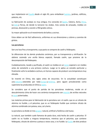 - JACSON 70 
70 
que implantaron en España desde el siglo XII, para embellecer fuentes, jardines, edificios, 
palacios, etc. 
La fabricación de azulejos es muy antigua. Era conocida en Egipto, Calvera, Asiria, China, 
La India y Persia, de donde la tomaron los árabes. Esta consta de amasado, moldeo en 
prensas, desecación y cocción a 950 grados celcius. 
Su mayor aplicación es el revestimiento de baños y cocinas. 
Estos deben ser de fácil adherencia, uniformes en sus dimensiones y colores y carentes de 
grietas. 
Las porcelanas 
Son una loza fina y transparente, cuya pasta se compone de caolín y feldespato. 
Se diferencian de los demás productos cerámicos, por su transparencia y vitrificación. Se 
obtiene cociendo una arcilla blanca especial, llamada caolín, que proviene de la 
descomposición del feldespato. 
Cuidadosamente, lavado y purificado, el caolín se moldea en un torno especial o en moldes 
antes de someterlo a una primera cochura. Luego se le aplica un esmalte particular y 
finalmente sufre la verdadera cochura, en hornos capaces de producir una temperatura muy 
elevada. 
Se inventó en China, dos siglos antes de Jesucristo. En la actualidad constituyen 
una industria extendida por toda Europa y América, pero siguen prevaleciendo como 
superiores las producidas en China y Japón. 
Se considera que el punto de partida de las porcelanas modernas, reside en el 
descubrimiento chino de hacer una cerámica transparente con mezclas de arcillas naturales 
y rocas pulverizadas. 
Las materias primas para la fabricación de la porcelana son: el caolín, que es un silicato de 
alúmina no fusible, y el petuntse, que es un feldespato fusible que contiene silicato de 
alúmina combinado con potasa, sosa, cal y bario. 
La porcelana se divide en tres grupos: natural, artificial y fosfárica o de hueso. 
La natural, que también suele llamarse de pasta dura, está hecha de caolín y petuntse. El 
caolín no es fusible a ninguna temperatura, mientras que el petuntse, que contiene 
feldespato, silicato de alúmina y potasa a veces sosa, si es fusible. La fusión de éste produce 
 