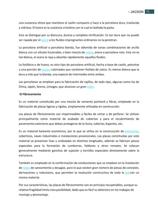 - JACSON 71 
71 
una sustancia vítrea que mantiene el caolín compacto y hace a la porcelana dura, traslúcida 
y vidriosa. El lustre es la sustancia cristalina con la cual es bañada la pasta. 
Esta se distingue por su blancura, dureza y completa vitrificación. Es tan dura que no puede 
ser rayada por el acero y los fluidos impregnantes ordinarios no la penetran. 
La porcelana artificial o porcelana blanda, fue obtenida de varias combinaciones de arcilla 
blanca con un silicato fusionable, o bien mezcla de vidrio, arena o porcelana rota. Esta no es 
tan blanca, el acero la raya y absorbe rápidamente aquellos fluidos. 
La fosfática o de hueso, es otro tipo de porcelana artificial, hecha a base de caolín, petuntse 
y una porción de huesos calcinados que contienen fosfato de calcio. Es menos blanca que la 
dura y más que la blanda, una especie de intermedia entre ambas. 
Las porcelanas se emplean para la fabricación de vajillas, de todo tipo, algunas como las de 
China, Japón, Sevres, Limoges, que alcanzan un gran valor. 
El Fibrocemento 
Es un material constituido por una mezcla de cemento portland y fibras, empleado en la 
fabricación de placas ligeras y rígidas, ampliamente utilizadas en construcción. 
Las placas de fibrocemento son impermeables y fáciles de cortar y de perforar. Se utilizan 
principalmente como material de acabado de cubiertas y para el recubrimiento de 
paramentos exteriores que deban protegerse de la lluvia, tuberías, bajantes, etc. 
Es un material bastante económico, por lo que se utiliza en la construcción de almacenes, 
cobertizos, naves industriales e instalaciones provisionales. Las placas constituidas por este 
material se presentan lisas u onduladas en distintas longitudes, además se fabrican piezas 
especiales para la formación de cumbreras, faldones y otros remates. Se colocan 
generalmente mediante ganchos de sujeción y tornillos especiales directamente sobre la 
estructura. 
También es empleado en la conformación de conducciones que se emplean en la instalación 
de redes de saneamiento y desagüe, para lo que existen gran número de piezas de conexión, 
derivaciones y reductores, que permiten la resolución constructiva de toda la red con un 
mismo material. 
Por sus características, las placas de fibrocemento son en principio recuperables, aunque su 
relativa fragilidad limita esta posibilidad, dado que es fácil su deterioro en los trabajos de 
montaje y desmontaje. 
 