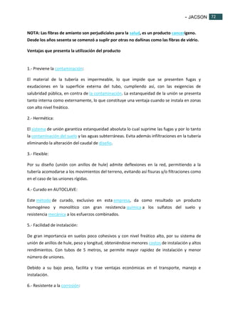 - JACSON 72 
72 
NOTA: Las fibras de amianto son perjudiciales para la salud, es un producto cancerígeno. 
Desde los años sesenta se comenzó a suplir por otras no dañinas como las fibras de vidrio. 
Ventajas que presenta la utilización del producto 
1.- Previene la contaminación: 
El material de la tubería es impermeable, lo que impide que se presenten fugas y 
exudaciones en la superficie externa del tubo, cumpliendo así, con las exigencias de 
salubridad pública, en contra de la contaminación. La estanqueidad de la unión se presenta 
tanto interna como externamente, lo que constituye una ventaja cuando se instala en zonas 
con alto nivel freático. 
2.- Hermética: 
El sistema de unión garantiza estanqueidad absoluta lo cual suprime las fugas y por lo tanto 
la contaminación del suelo y las aguas subterráneas. Evita además infiltraciones en la tubería 
eliminando la alteración del caudal de diseño. 
3.- Flexible: 
Por su diseño (unión con anillos de hule) admite deflexiones en la red, permitiendo a la 
tubería acomodarse a los movimientos del terreno, evitando así fisuras y/o filtraciones como 
en el caso de las uniones rígidas. 
4.- Curado en AUTOCLAVE: 
Este método de curado, exclusivo en esta empresa, da como resultado un producto 
homogéneo y monolítico con gran resistencia química a los sulfatos del suelo y 
resistencia mecánica a los esfuerzos combinados. 
5.- Facilidad de instalación: 
De gran importancia en suelos poco cohesivos y con nivel freático alto, por su sistema de 
unión de anillos de hule, peso y longitud, obteniéndose menores costos de instalación y altos 
rendimientos. Con tubos de 5 metros, se permite mayor rapidez de instalación y menor 
número de uniones. 
Debido a su bajo peso, facilita y trae ventajas económicas en el transporte, manejo e 
instalación. 
6.- Resistente a la corrosión: 
 