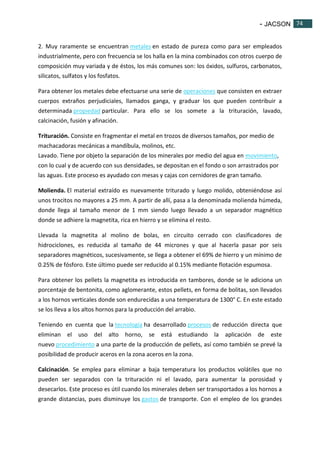 - JACSON 74 
74 
2. Muy raramente se encuentran metales en estado de pureza como para ser empleados 
industrialmente, pero con frecuencia se los halla en la mina combinados con otros cuerpo de 
composición muy variada y de éstos, los más comunes son: los óxidos, sulfuros, carbonatos, 
silicatos, sulfatos y los fosfatos. 
Para obtener los metales debe efectuarse una serie de operaciones que consisten en extraer 
cuerpos extraños perjudiciales, llamados ganga, y graduar los que pueden contribuir a 
determinada propiedad particular. Para ello se los somete a la trituración, lavado, 
calcinación, fusión y afinación. 
Trituración. Consiste en fragmentar el metal en trozos de diversos tamaños, por medio de 
machacadoras mecánicas a mandíbula, molinos, etc. 
Lavado. Tiene por objeto la separación de los minerales por medio del agua en movimiento, 
con lo cual y de acuerdo con sus densidades, se depositan en el fondo o son arrastrados por 
las aguas. Este proceso es ayudado con mesas y cajas con cernidores de gran tamaño. 
Molienda. El material extraído es nuevamente triturado y luego molido, obteniéndose así 
unos trocitos no mayores a 25 mm. A partir de allí, pasa a la denominada molienda húmeda, 
donde llega al tamaño menor de 1 mm siendo luego llevado a un separador magnético 
donde se adhiere la magnetita, rica en hierro y se elimina el resto. 
Llevada la magnetita al molino de bolas, en circuito cerrado con clasificadores de 
hidrociclones, es reducida al tamaño de 44 micrones y que al hacerla pasar por seis 
separadores magnéticos, sucesivamente, se llega a obtener el 69% de hierro y un mínimo de 
0.25% de fósforo. Este último puede ser reducido al 0.15% mediante flotación espumosa. 
Para obtener los pellets la magnetita es introducida en tambores, donde se le adiciona un 
porcentaje de bentonita, como aglomerante, estos pellets, en forma de bolitas, son llevados 
a los hornos verticales donde son endurecidas a una temperatura de 1300° C. En este estado 
se los lleva a los altos hornos para la producción del arrabio. 
Teniendo en cuenta que la tecnología ha desarrollado procesos de reducción directa que 
eliminan el uso del alto horno, se está estudiando la aplicación de este 
nuevo procedimiento a una parte de la producción de pellets, así como también se prevé la 
posibilidad de producir aceros en la zona aceros en la zona. 
Calcinación. Se emplea para eliminar a baja temperatura los productos volátiles que no 
pueden ser separados con la trituración ni el lavado, para aumentar la porosidad y 
desecarlos. Este proceso es útil cuando los minerales deben ser transportados a los hornos a 
grande distancias, pues disminuye los gastos de transporte. Con el empleo de los grandes 
 
