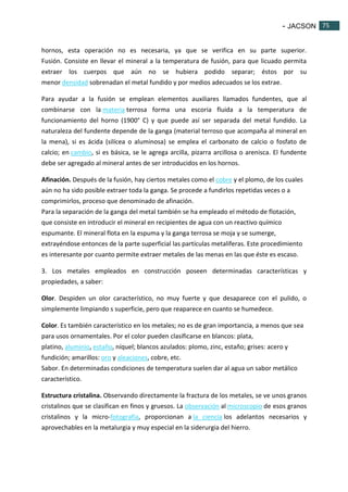 - JACSON 75 
75 
hornos, esta operación no es necesaria, ya que se verifica en su parte superior. 
Fusión. Consiste en llevar el mineral a la temperatura de fusión, para que licuado permita 
extraer los cuerpos que aún no se hubiera podido separar; éstos por su 
menor densidad sobrenadan el metal fundido y por medios adecuados se los extrae. 
Para ayudar a la fusión se emplean elementos auxiliares llamados fundentes, que al 
combinarse con la materia terrosa forma una escoria fluida a la temperatura de 
funcionamiento del horno (1900° C) y que puede así ser separada del metal fundido. La 
naturaleza del fundente depende de la ganga (material terroso que acompaña al mineral en 
la mena), si es ácida (silícea o aluminosa) se emplea el carbonato de calcio o fosfato de 
calcio; en cambio, si es básica, se le agrega arcilla, pizarra arcillosa o arenisca. El fundente 
debe ser agregado al mineral antes de ser introducidos en los hornos. 
Afinación. Después de la fusión, hay ciertos metales como el cobre y el plomo, de los cuales 
aún no ha sido posible extraer toda la ganga. Se procede a fundirlos repetidas veces o a 
comprimirlos, proceso que denominado de afinación. 
Para la separación de la ganga del metal también se ha empleado el método de flotación, 
que consiste en introducir el mineral en recipientes de agua con un reactivo químico 
espumante. El mineral flota en la espuma y la ganga terrosa se moja y se sumerge, 
extrayéndose entonces de la parte superficial las partículas metalíferas. Este procedimiento 
es interesante por cuanto permite extraer metales de las menas en las que éste es escaso. 
3. Los metales empleados en construcción poseen determinadas características y 
propiedades, a saber: 
Olor. Despiden un olor característico, no muy fuerte y que desaparece con el pulido, o 
simplemente limpiando s superficie, pero que reaparece en cuanto se humedece. 
Color. Es también característico en los metales; no es de gran importancia, a menos que sea 
para usos ornamentales. Por el color pueden clasificarse en blancos: plata, 
platino, aluminio, estaño, níquel; blancos azulados: plomo, zinc, estaño; grises: acero y 
fundición; amarillos: oro y aleaciones, cobre, etc. 
Sabor. En determinadas condiciones de temperatura suelen dar al agua un sabor metálico 
característico. 
Estructura cristalina. Observando directamente la fractura de los metales, se ve unos granos 
cristalinos que se clasifican en finos y gruesos. La observación al microscopio de esos granos 
cristalinos y la micro-fotografía, proporcionan a la ciencia los adelantos necesarios y 
aprovechables en la metalurgia y muy especial en la siderurgia del hierro. 
 