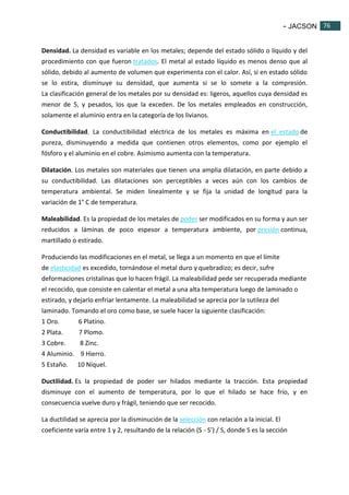 - JACSON 76 
76 
Densidad. La densidad es variable en los metales; depende del estado sólido o líquido y del 
procedimiento con que fueron tratados. El metal al estado líquido es menos denso que al 
sólido, debido al aumento de volumen que experimenta con el calor. Así, si en estado sólido 
se lo estira, disminuye su densidad, que aumenta si se lo somete a la compresión. 
La clasificación general de los metales por su densidad es: ligeros, aquellos cuya densidad es 
menor de 5, y pesados, los que la exceden. De los metales empleados en construcción, 
solamente el aluminio entra en la categoría de los livianos. 
Conductibilidad. La conductibilidad eléctrica de los metales es máxima en el estado de 
pureza, disminuyendo a medida que contienen otros elementos, como por ejemplo el 
fósforo y el aluminio en el cobre. Asimismo aumenta con la temperatura. 
Dilatación. Los metales son materiales que tienen una amplia dilatación, en parte debido a 
su conductibilidad. Las dilataciones son perceptibles a veces aún con los cambios de 
temperatura ambiental. Se miden linealmente y se fija la unidad de longitud para la 
variación de 1° C de temperatura. 
Maleabilidad. Es la propiedad de los metales de poder ser modificados en su forma y aun ser 
reducidos a láminas de poco espesor a temperatura ambiente, por presión continua, 
martillado o estirado. 
Produciendo las modificaciones en el metal, se llega a un momento en que el límite 
de elasticidad es excedido, tornándose el metal duro y quebradizo; es decir, sufre 
deformaciones cristalinas que lo hacen frágil. La maleabilidad pede ser recuperada mediante 
el recocido, que consiste en calentar el metal a una alta temperatura luego de laminado o 
estirado, y dejarlo enfriar lentamente. La maleabilidad se aprecia por la sutileza del 
laminado. Tomando el oro como base, se suele hacer la siguiente clasificación: 
1 Oro. 6 Platino. 
2 Plata. 7 Plomo. 
3 Cobre. 8 Zinc. 
4 Aluminio. 9 Hierro. 
5 Estaño. 10 Níquel. 
Ductilidad. Es la propiedad de poder ser hilados mediante la tracción. Esta propiedad 
disminuye con el aumento de temperatura, por lo que el hilado se hace frío, y en 
consecuencia vuelve duro y frágil, teniendo que ser recocido. 
La ductilidad se aprecia por la disminución de la selección con relación a la inicial. El 
coeficiente varía entre 1 y 2, resultando de la relación (S - S’) / S, donde S es la sección 
 